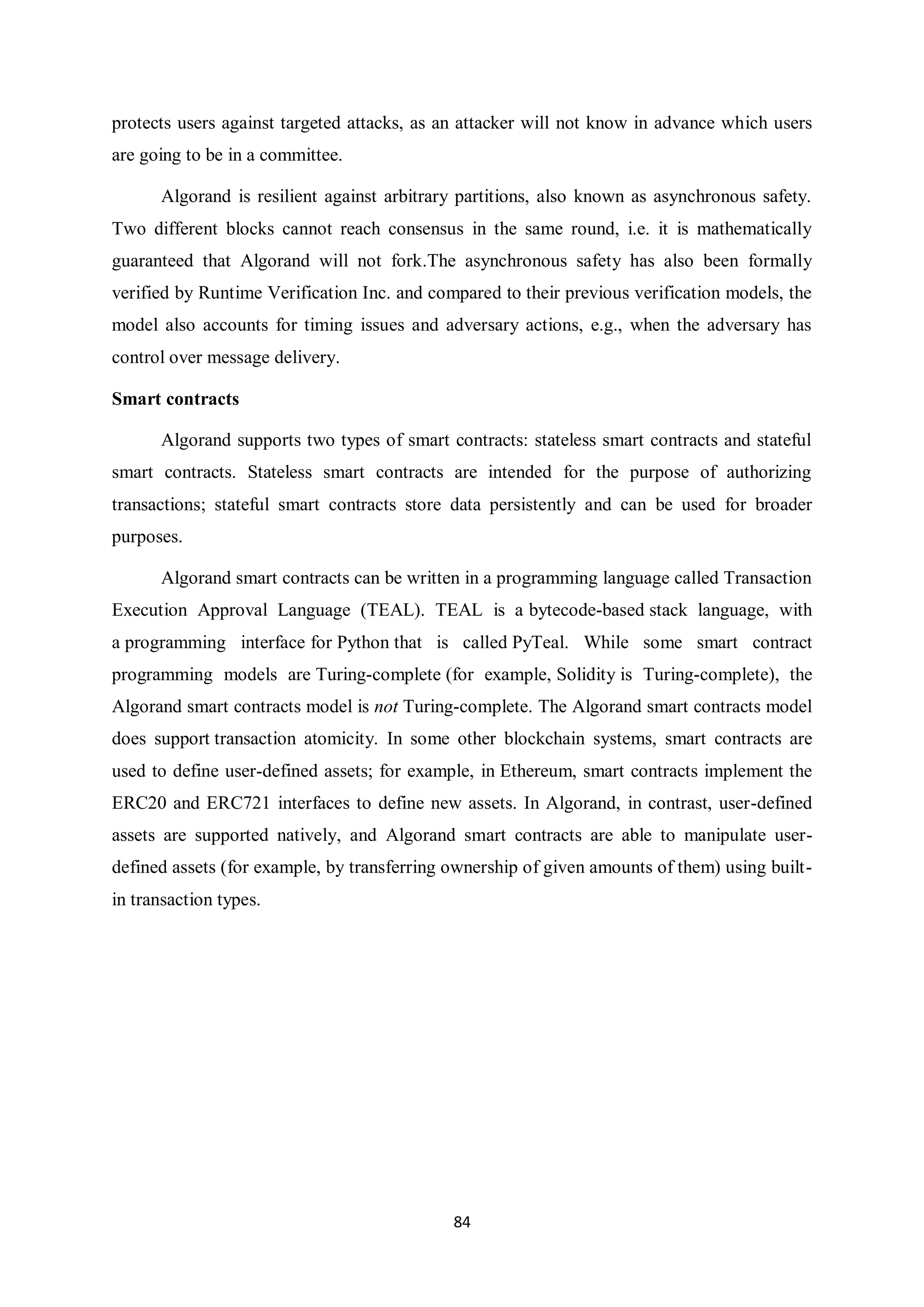 84 protects users against targeted attacks, as an attacker will not know in advance which users are going to be in a committee. Algorand is resilient against arbitrary partitions, also known as asynchronous safety. Two different blocks cannot reach consensus in the same round, i.e. it is mathematically guaranteed that Algorand will not fork.The asynchronous safety has also been formally verified by Runtime Verification Inc. and compared to their previous verification models, the model also accounts for timing issues and adversary actions, e.g., when the adversary has control over message delivery. Smart contracts Algorand supports two types of smart contracts: stateless smart contracts and stateful smart contracts. Stateless smart contracts are intended for the purpose of authorizing transactions; stateful smart contracts store data persistently and can be used for broader purposes. Algorand smart contracts can be written in a programming language called Transaction Execution Approval Language (TEAL). TEAL is a bytecode-based stack language, with a programming interface for Python that is called PyTeal. While some smart contract programming models are Turing-complete (for example, Solidity is Turing-complete), the Algorand smart contracts model is not Turing-complete. The Algorand smart contracts model does support transaction atomicity. In some other blockchain systems, smart contracts are used to define user-defined assets; for example, in Ethereum, smart contracts implement the ERC20 and ERC721 interfaces to define new assets. In Algorand, in contrast, user-defined assets are supported natively, and Algorand smart contracts are able to manipulate user- defined assets (for example, by transferring ownership of given amounts of them) using built- in transaction types. 