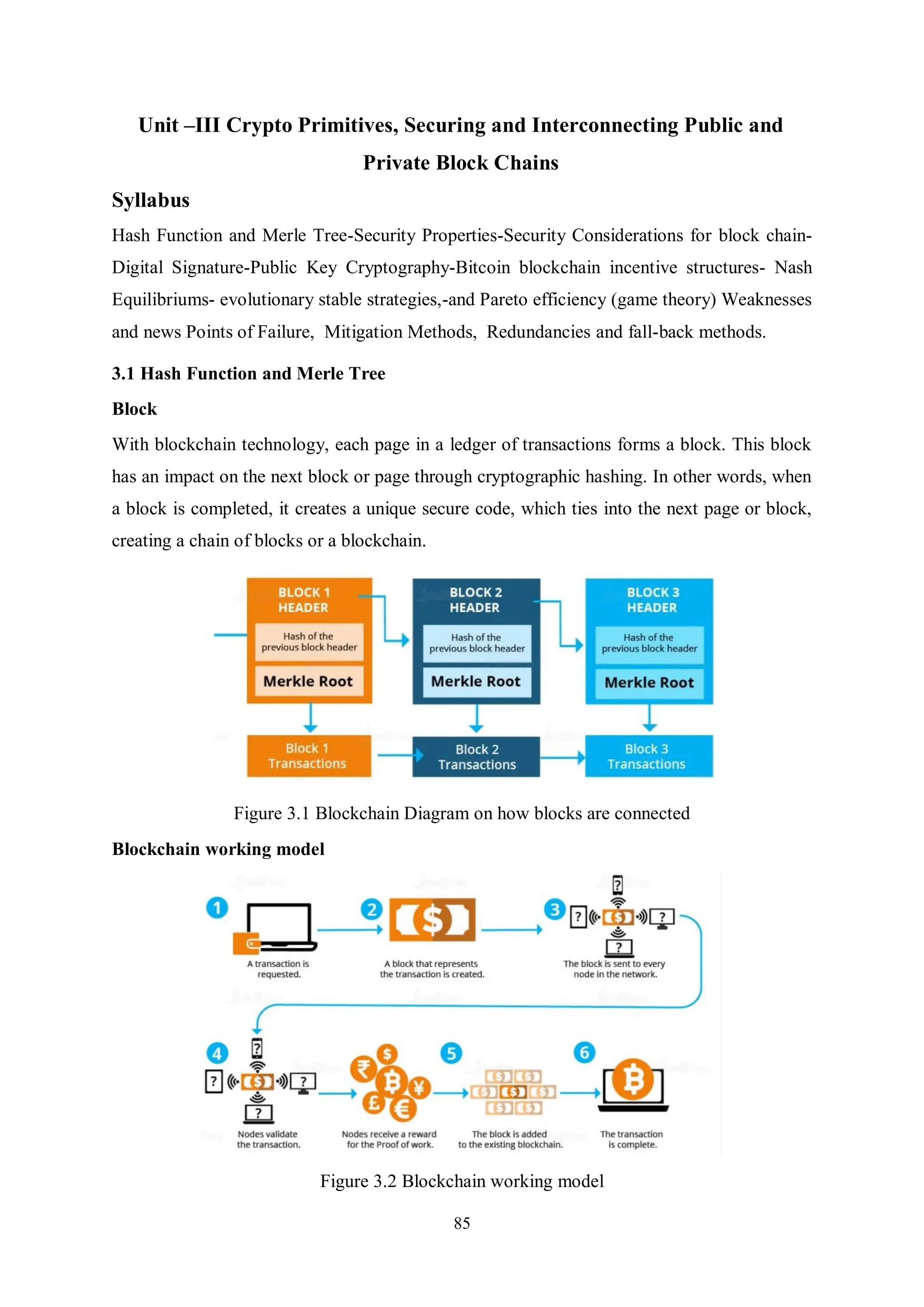 85 Unit –III Crypto Primitives, Securing and Interconnecting Public and Private Block Chains Syllabus Hash Function and Merle Tree-Security Properties-Security Considerations for block chain- Digital Signature-Public Key Cryptography-Bitcoin blockchain incentive structures- Nash Equilibriums- evolutionary stable strategies,-and Pareto efficiency (game theory) Weaknesses and news Points of Failure, Mitigation Methods, Redundancies and fall-back methods. 3.1 Hash Function and Merle Tree Block With blockchain technology, each page in a ledger of transactions forms a block. This block has an impact on the next block or page through cryptographic hashing. In other words, when a block is completed, it creates a unique secure code, which ties into the next page or block, creating a chain of blocks or a blockchain. Figure 3.1 Blockchain Diagram on how blocks are connected Blockchain working model Figure 3.2 Blockchain working model 