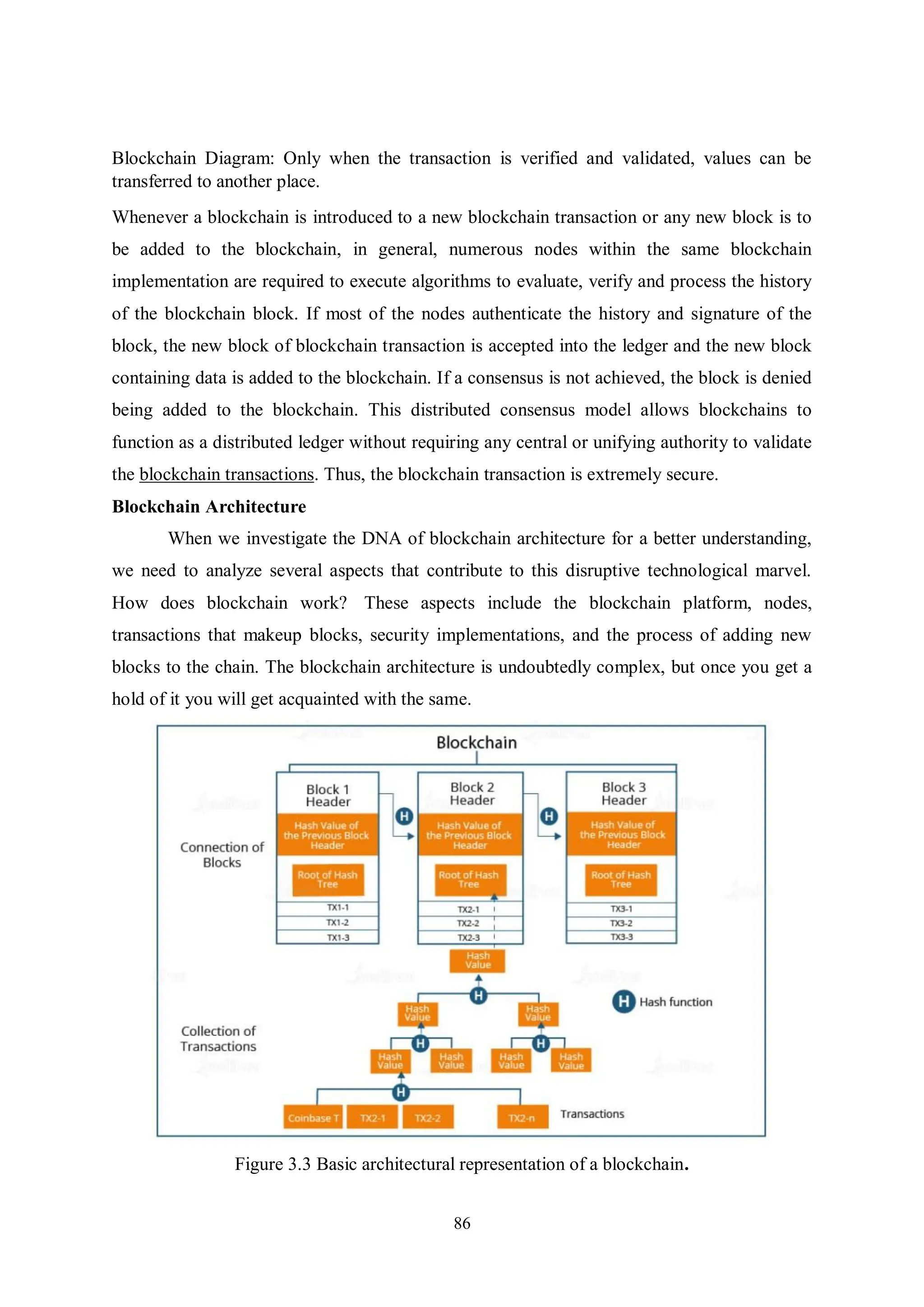 86 Blockchain Diagram: Only when the transaction is verified and validated, values can be transferred to another place. Whenever a blockchain is introduced to a new blockchain transaction or any new block is to be added to the blockchain, in general, numerous nodes within the same blockchain implementation are required to execute algorithms to evaluate, verify and process the history of the blockchain block. If most of the nodes authenticate the history and signature of the block, the new block of blockchain transaction is accepted into the ledger and the new block containing data is added to the blockchain. If a consensus is not achieved, the block is denied being added to the blockchain. This distributed consensus model allows blockchains to function as a distributed ledger without requiring any central or unifying authority to validate the blockchain transactions. Thus, the blockchain transaction is extremely secure. Blockchain Architecture When we investigate the DNA of blockchain architecture for a better understanding, we need to analyze several aspects that contribute to this disruptive technological marvel. How does blockchain work? These aspects include the blockchain platform, nodes, transactions that makeup blocks, security implementations, and the process of adding new blocks to the chain. The blockchain architecture is undoubtedly complex, but once you get a hold of it you will get acquainted with the same. Figure 3.3 Basic architectural representation of a blockchain. 