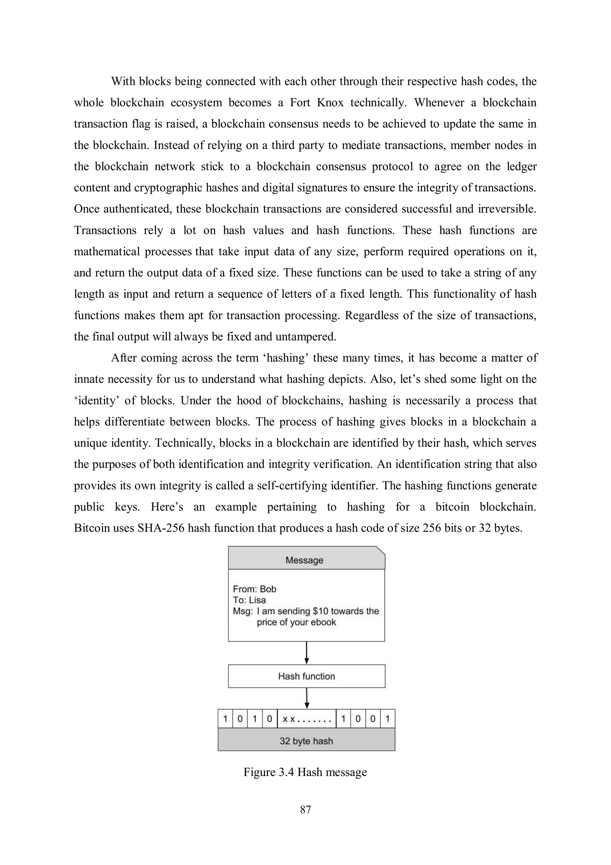 87 With blocks being connected with each other through their respective hash codes, the whole blockchain ecosystem becomes a Fort Knox technically. Whenever a blockchain transaction flag is raised, a blockchain consensus needs to be achieved to update the same in the blockchain. Instead of relying on a third party to mediate transactions, member nodes in the blockchain network stick to a blockchain consensus protocol to agree on the ledger content and cryptographic hashes and digital signatures to ensure the integrity of transactions. Once authenticated, these blockchain transactions are considered successful and irreversible. Transactions rely a lot on hash values and hash functions. These hash functions are mathematical processes that take input data of any size, perform required operations on it, and return the output data of a fixed size. These functions can be used to take a string of any length as input and return a sequence of letters of a fixed length. This functionality of hash functions makes them apt for transaction processing. Regardless of the size of transactions, the final output will always be fixed and untampered. After coming across the term ‘hashing’ these many times, it has become a matter of innate necessity for us to understand what hashing depicts. Also, let’s shed some light on the ‘identity’ of blocks. Under the hood of blockchains, hashing is necessarily a process that helps differentiate between blocks. The process of hashing gives blocks in a blockchain a unique identity. Technically, blocks in a blockchain are identified by their hash, which serves the purposes of both identification and integrity verification. An identification string that also provides its own integrity is called a self-certifying identifier. The hashing functions generate public keys. Here’s an example pertaining to hashing for a bitcoin blockchain. Bitcoin uses SHA-256 hash function that produces a hash code of size 256 bits or 32 bytes. Figure 3.4 Hash message 