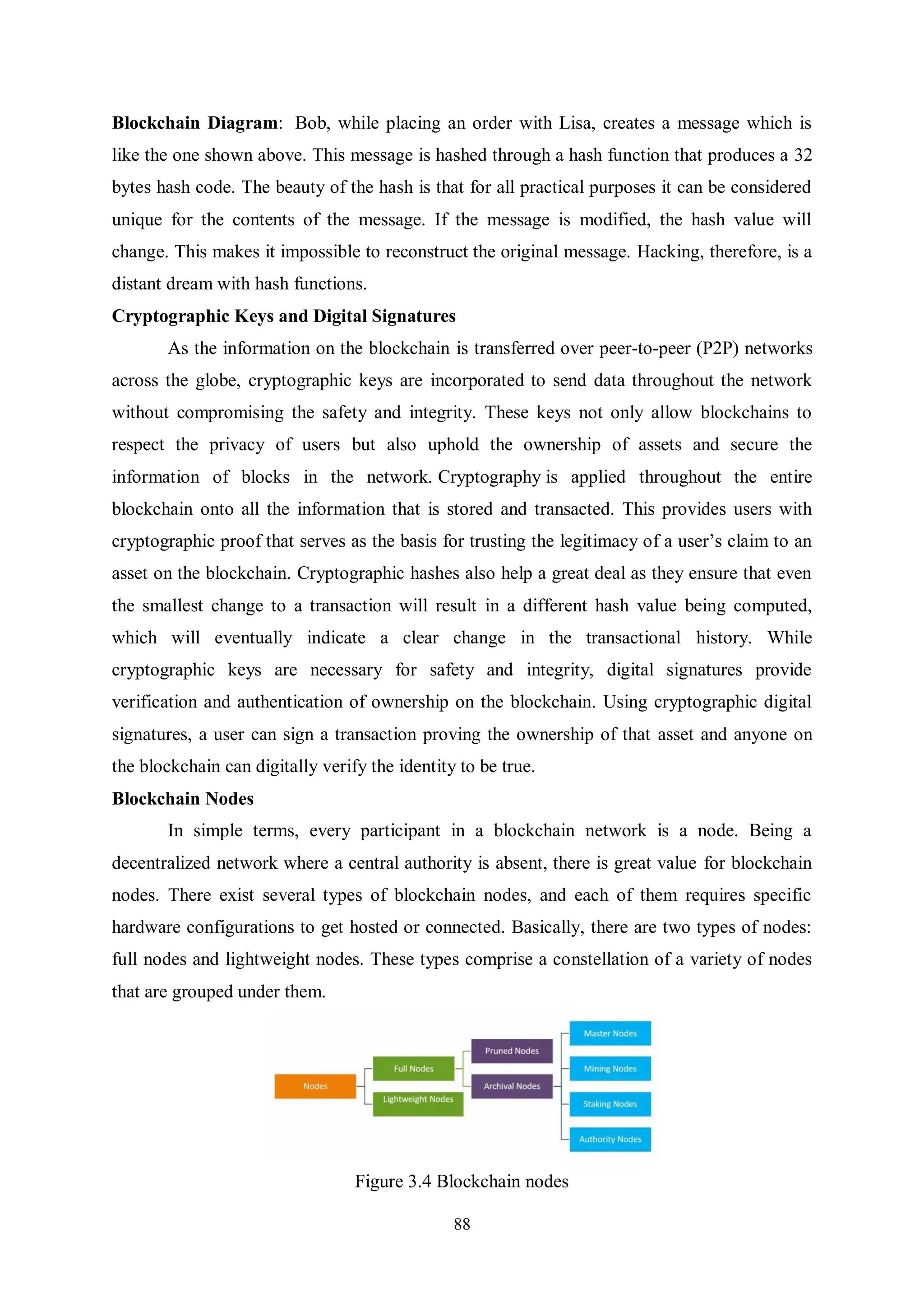 88 Blockchain Diagram: Bob, while placing an order with Lisa, creates a message which is like the one shown above. This message is hashed through a hash function that produces a 32 bytes hash code. The beauty of the hash is that for all practical purposes it can be considered unique for the contents of the message. If the message is modified, the hash value will change. This makes it impossible to reconstruct the original message. Hacking, therefore, is a distant dream with hash functions. Cryptographic Keys and Digital Signatures As the information on the blockchain is transferred over peer-to-peer (P2P) networks across the globe, cryptographic keys are incorporated to send data throughout the network without compromising the safety and integrity. These keys not only allow blockchains to respect the privacy of users but also uphold the ownership of assets and secure the information of blocks in the network. Cryptography is applied throughout the entire blockchain onto all the information that is stored and transacted. This provides users with cryptographic proof that serves as the basis for trusting the legitimacy of a user’s claim to an asset on the blockchain. Cryptographic hashes also help a great deal as they ensure that even the smallest change to a transaction will result in a different hash value being computed, which will eventually indicate a clear change in the transactional history. While cryptographic keys are necessary for safety and integrity, digital signatures provide verification and authentication of ownership on the blockchain. Using cryptographic digital signatures, a user can sign a transaction proving the ownership of that asset and anyone on the blockchain can digitally verify the identity to be true. Blockchain Nodes In simple terms, every participant in a blockchain network is a node. Being a decentralized network where a central authority is absent, there is great value for blockchain nodes. There exist several types of blockchain nodes, and each of them requires specific hardware configurations to get hosted or connected. Basically, there are two types of nodes: full nodes and lightweight nodes. These types comprise a constellation of a variety of nodes that are grouped under them. Figure 3.4 Blockchain nodes 