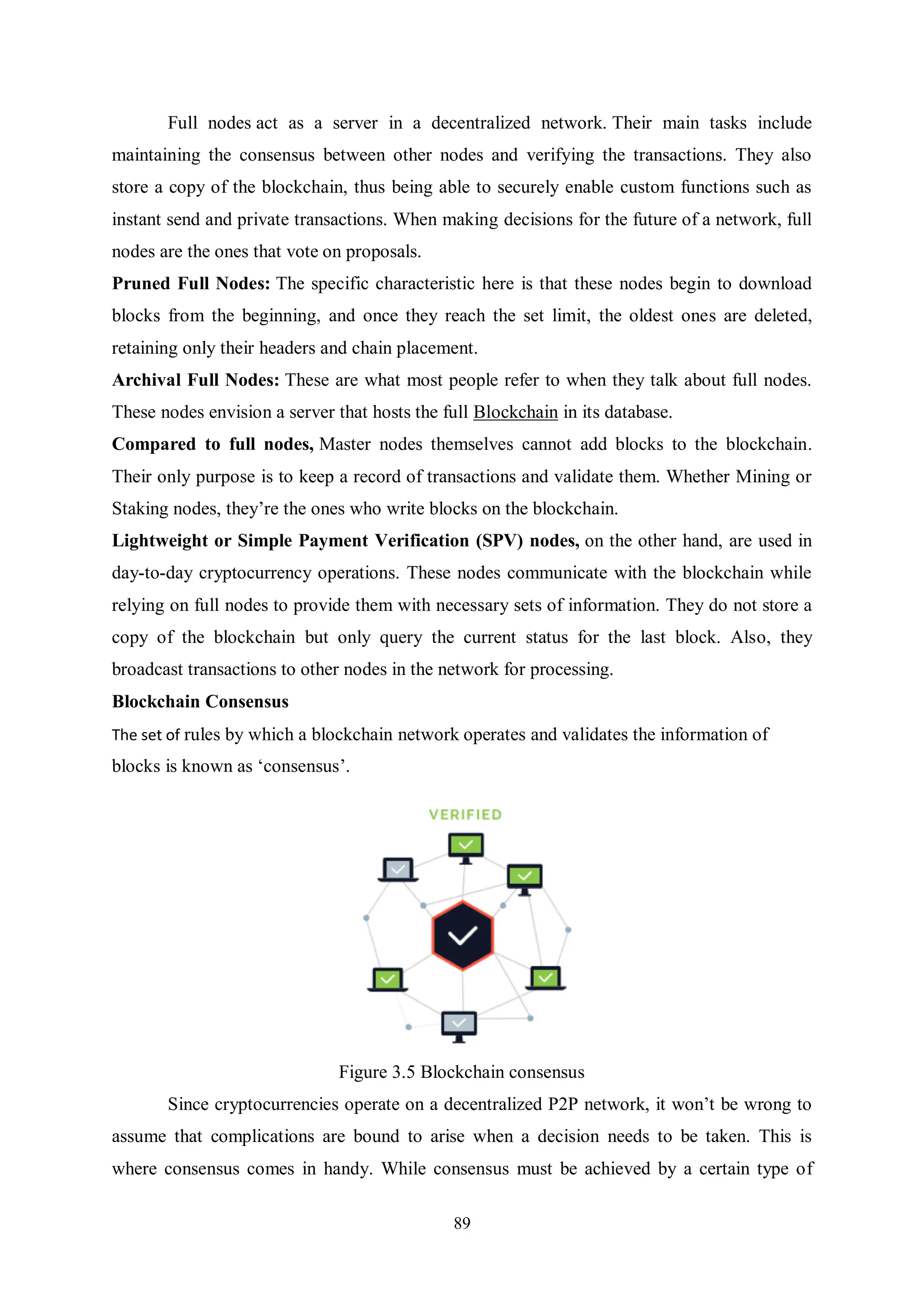 89 Full nodes act as a server in a decentralized network. Their main tasks include maintaining the consensus between other nodes and verifying the transactions. They also store a copy of the blockchain, thus being able to securely enable custom functions such as instant send and private transactions. When making decisions for the future of a network, full nodes are the ones that vote on proposals. Pruned Full Nodes: The specific characteristic here is that these nodes begin to download blocks from the beginning, and once they reach the set limit, the oldest ones are deleted, retaining only their headers and chain placement. Archival Full Nodes: These are what most people refer to when they talk about full nodes. These nodes envision a server that hosts the full Blockchain in its database. Compared to full nodes, Master nodes themselves cannot add blocks to the blockchain. Their only purpose is to keep a record of transactions and validate them. Whether Mining or Staking nodes, they’re the ones who write blocks on the blockchain. Lightweight or Simple Payment Verification (SPV) nodes, on the other hand, are used in day-to-day cryptocurrency operations. These nodes communicate with the blockchain while relying on full nodes to provide them with necessary sets of information. They do not store a copy of the blockchain but only query the current status for the last block. Also, they broadcast transactions to other nodes in the network for processing. Blockchain Consensus The set of rules by which a blockchain network operates and validates the information of blocks is known as ‘consensus’. Figure 3.5 Blockchain consensus Since cryptocurrencies operate on a decentralized P2P network, it won’t be wrong to assume that complications are bound to arise when a decision needs to be taken. This is where consensus comes in handy. While consensus must be achieved by a certain type of 