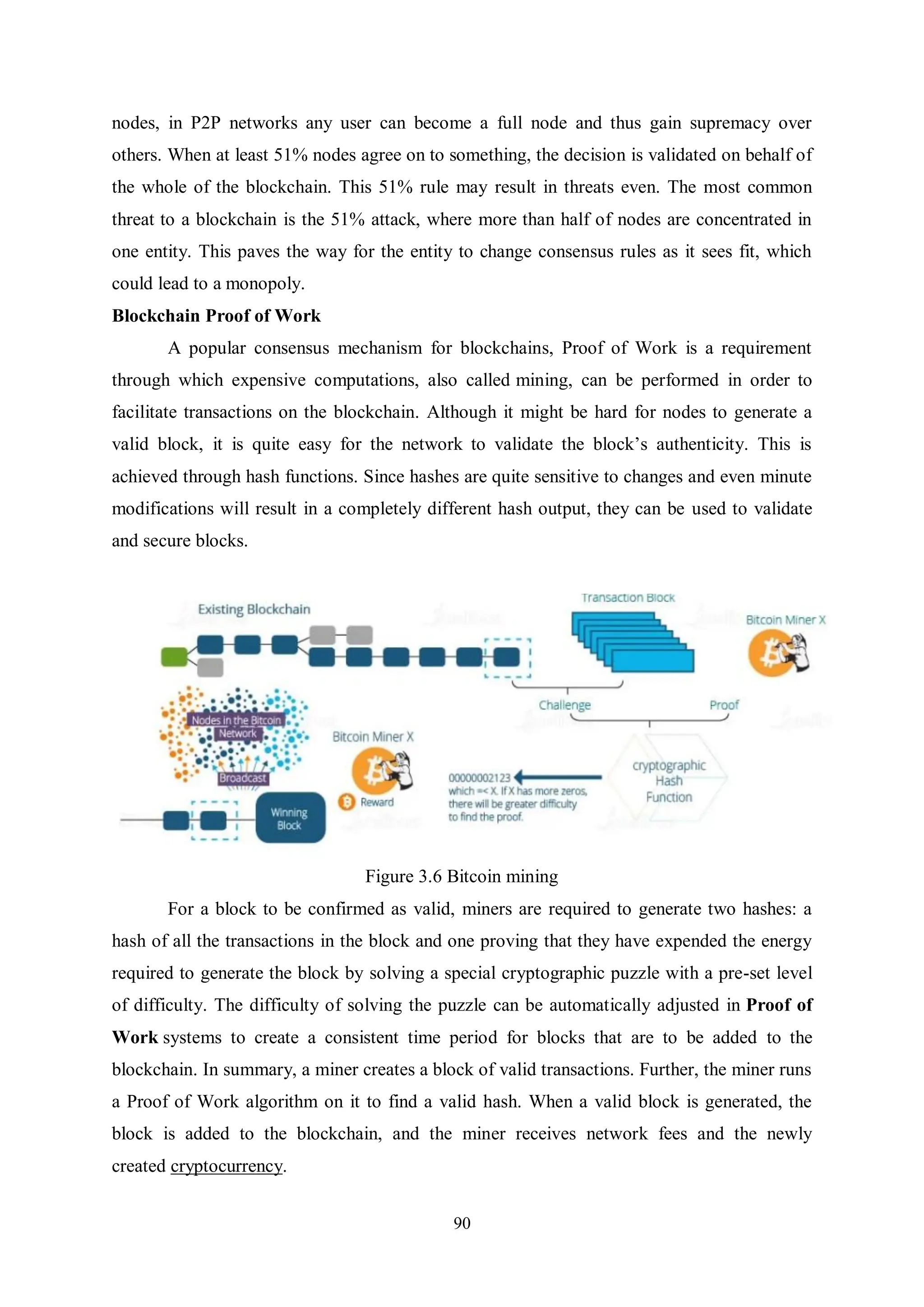 90 nodes, in P2P networks any user can become a full node and thus gain supremacy over others. When at least 51% nodes agree on to something, the decision is validated on behalf of the whole of the blockchain. This 51% rule may result in threats even. The most common threat to a blockchain is the 51% attack, where more than half of nodes are concentrated in one entity. This paves the way for the entity to change consensus rules as it sees fit, which could lead to a monopoly. Blockchain Proof of Work A popular consensus mechanism for blockchains, Proof of Work is a requirement through which expensive computations, also called mining, can be performed in order to facilitate transactions on the blockchain. Although it might be hard for nodes to generate a valid block, it is quite easy for the network to validate the block’s authenticity. This is achieved through hash functions. Since hashes are quite sensitive to changes and even minute modifications will result in a completely different hash output, they can be used to validate and secure blocks. Figure 3.6 Bitcoin mining For a block to be confirmed as valid, miners are required to generate two hashes: a hash of all the transactions in the block and one proving that they have expended the energy required to generate the block by solving a special cryptographic puzzle with a pre-set level of difficulty. The difficulty of solving the puzzle can be automatically adjusted in Proof of Work systems to create a consistent time period for blocks that are to be added to the blockchain. In summary, a miner creates a block of valid transactions. Further, the miner runs a Proof of Work algorithm on it to find a valid hash. When a valid block is generated, the block is added to the blockchain, and the miner receives network fees and the newly created cryptocurrency. 