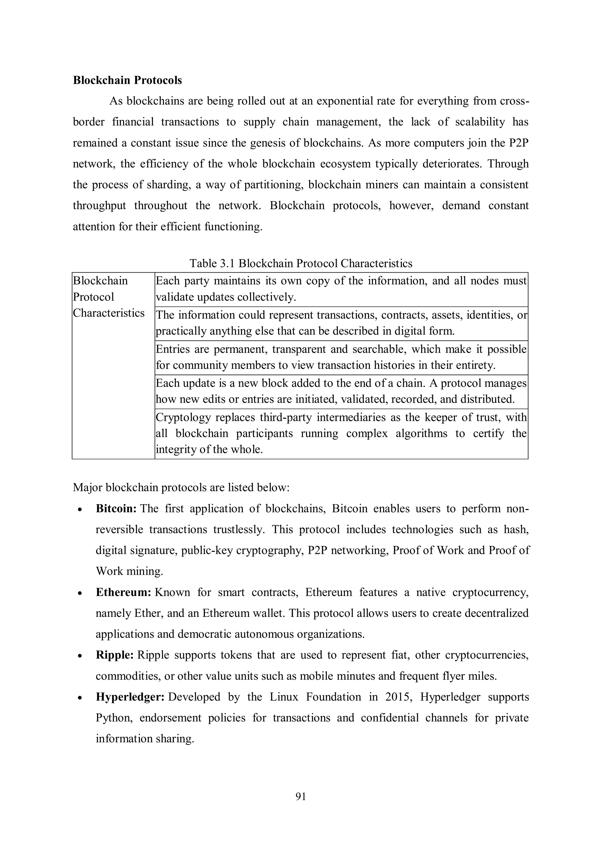 91 Blockchain Protocols As blockchains are being rolled out at an exponential rate for everything from cross- border financial transactions to supply chain management, the lack of scalability has remained a constant issue since the genesis of blockchains. As more computers join the P2P network, the efficiency of the whole blockchain ecosystem typically deteriorates. Through the process of sharding, a way of partitioning, blockchain miners can maintain a consistent throughput throughout the network. Blockchain protocols, however, demand constant attention for their efficient functioning. Table 3.1 Blockchain Protocol Characteristics Blockchain Protocol Characteristics Each party maintains its own copy of the information, and all nodes must validate updates collectively. The information could represent transactions, contracts, assets, identities, or practically anything else that can be described in digital form. Entries are permanent, transparent and searchable, which make it possible for community members to view transaction histories in their entirety. Each update is a new block added to the end of a chain. A protocol manages how new edits or entries are initiated, validated, recorded, and distributed. Cryptology replaces third-party intermediaries as the keeper of trust, with all blockchain participants running complex algorithms to certify the integrity of the whole. Major blockchain protocols are listed below:  Bitcoin: The first application of blockchains, Bitcoin enables users to perform non- reversible transactions trustlessly. This protocol includes technologies such as hash, digital signature, public-key cryptography, P2P networking, Proof of Work and Proof of Work mining.  Ethereum: Known for smart contracts, Ethereum features a native cryptocurrency, namely Ether, and an Ethereum wallet. This protocol allows users to create decentralized applications and democratic autonomous organizations.  Ripple: Ripple supports tokens that are used to represent fiat, other cryptocurrencies, commodities, or other value units such as mobile minutes and frequent flyer miles.  Hyperledger: Developed by the Linux Foundation in 2015, Hyperledger supports Python, endorsement policies for transactions and confidential channels for private information sharing. 
