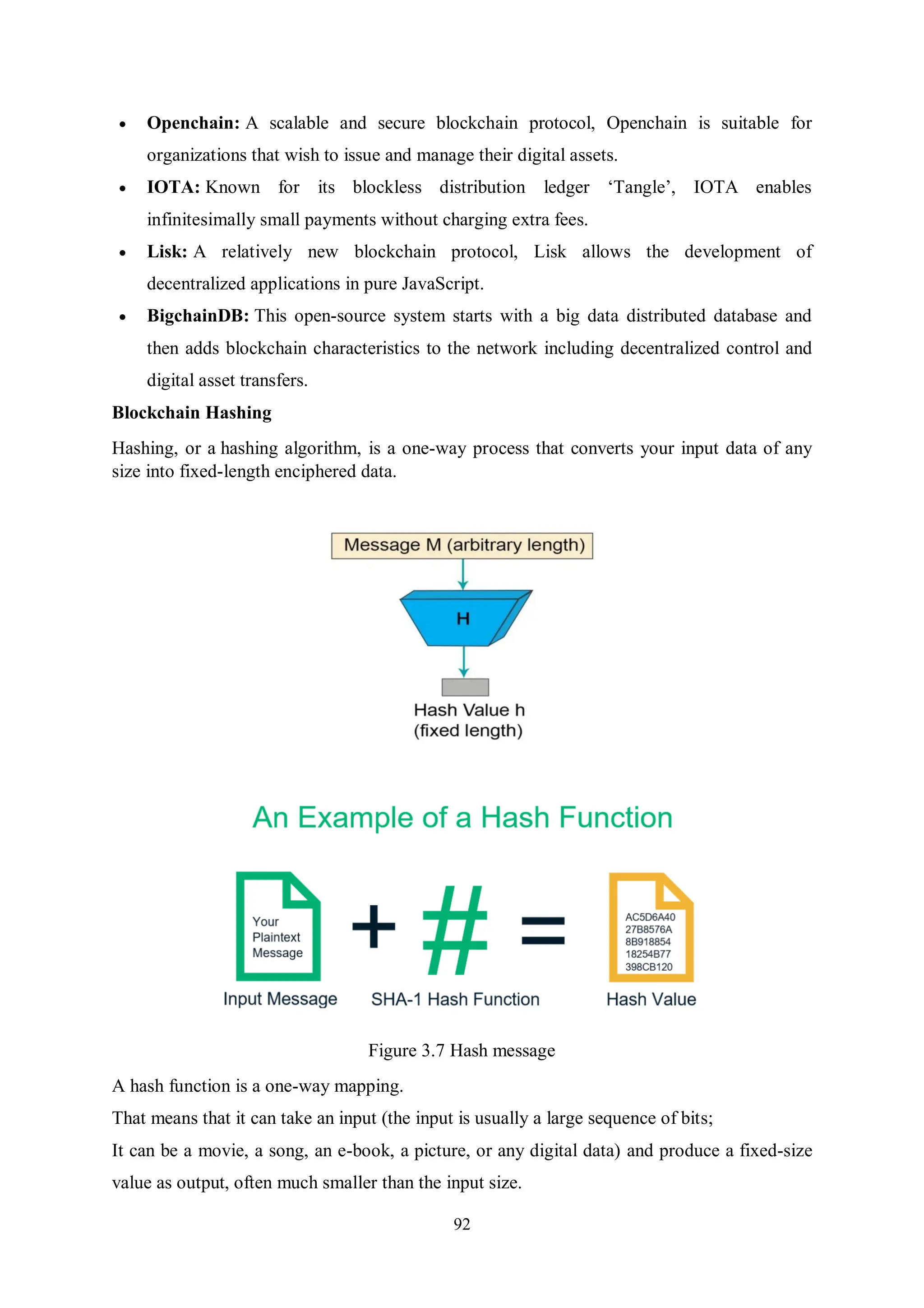 92  Openchain: A scalable and secure blockchain protocol, Openchain is suitable for organizations that wish to issue and manage their digital assets.  IOTA: Known for its blockless distribution ledger ‘Tangle’, IOTA enables infinitesimally small payments without charging extra fees.  Lisk: A relatively new blockchain protocol, Lisk allows the development of decentralized applications in pure JavaScript.  BigchainDB: This open-source system starts with a big data distributed database and then adds blockchain characteristics to the network including decentralized control and digital asset transfers. Blockchain Hashing Hashing, or a hashing algorithm, is a one-way process that converts your input data of any size into fixed-length enciphered data. Figure 3.7 Hash message A hash function is a one-way mapping. That means that it can take an input (the input is usually a large sequence of bits; It can be a movie, a song, an e-book, a picture, or any digital data) and produce a fixed-size value as output, often much smaller than the input size. 