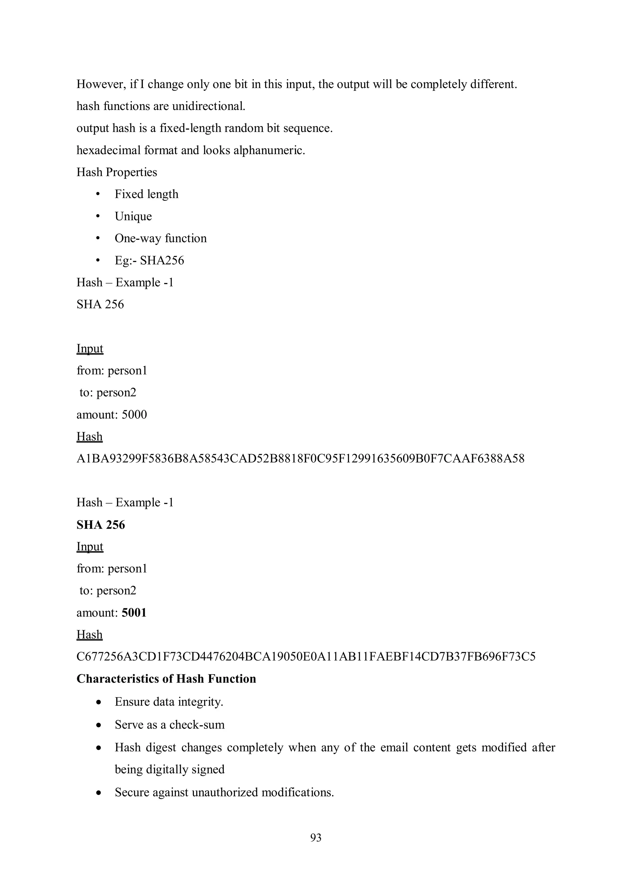 93 However, if I change only one bit in this input, the output will be completely different. hash functions are unidirectional. output hash is a fixed-length random bit sequence. hexadecimal format and looks alphanumeric. Hash Properties • Fixed length • Unique • One-way function • Eg:- SHA256 Hash – Example -1 SHA 256 Input from: person1 to: person2 amount: 5000 Hash A1BA93299F5836B8A58543CAD52B8818F0C95F12991635609B0F7CAAF6388A58 Hash – Example -1 SHA 256 Input from: person1 to: person2 amount: 5001 Hash C677256A3CD1F73CD4476204BCA19050E0A11AB11FAEBF14CD7B37FB696F73C5 Characteristics of Hash Function  Ensure data integrity.  Serve as a check-sum  Hash digest changes completely when any of the email content gets modified after being digitally signed  Secure against unauthorized modifications. 