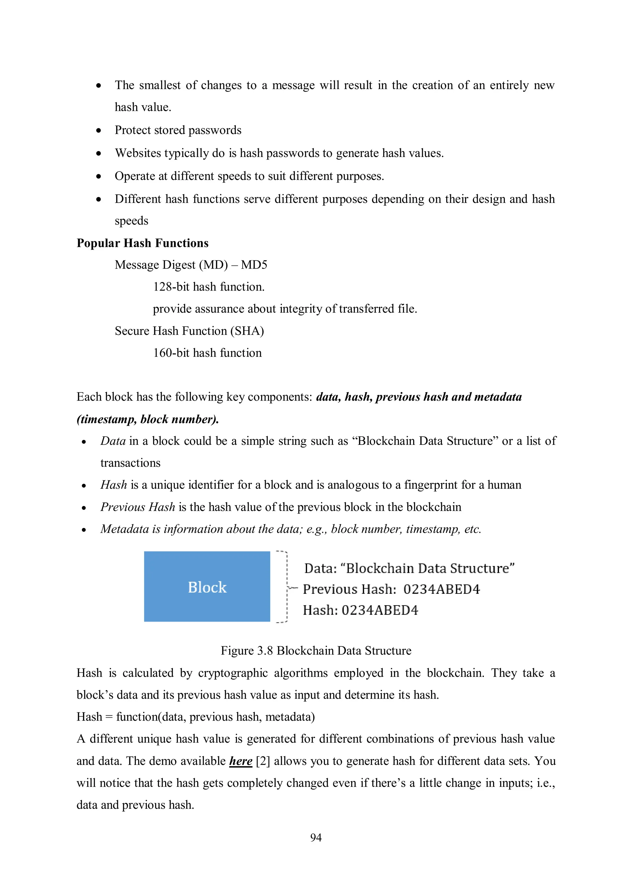 94  The smallest of changes to a message will result in the creation of an entirely new hash value.  Protect stored passwords  Websites typically do is hash passwords to generate hash values.  Operate at different speeds to suit different purposes.  Different hash functions serve different purposes depending on their design and hash speeds Popular Hash Functions Message Digest (MD) – MD5 128-bit hash function. provide assurance about integrity of transferred file. Secure Hash Function (SHA) 160-bit hash function Each block has the following key components: data, hash, previous hash and metadata (timestamp, block number).  Data in a block could be a simple string such as “Blockchain Data Structure” or a list of transactions  Hash is a unique identifier for a block and is analogous to a fingerprint for a human  Previous Hash is the hash value of the previous block in the blockchain  Metadata is information about the data; e.g., block number, timestamp, etc. Figure 3.8 Blockchain Data Structure Hash is calculated by cryptographic algorithms employed in the blockchain. They take a block’s data and its previous hash value as input and determine its hash. Hash = function(data, previous hash, metadata) A different unique hash value is generated for different combinations of previous hash value and data. The demo available here [2] allows you to generate hash for different data sets. You will notice that the hash gets completely changed even if there’s a little change in inputs; i.e., data and previous hash. 