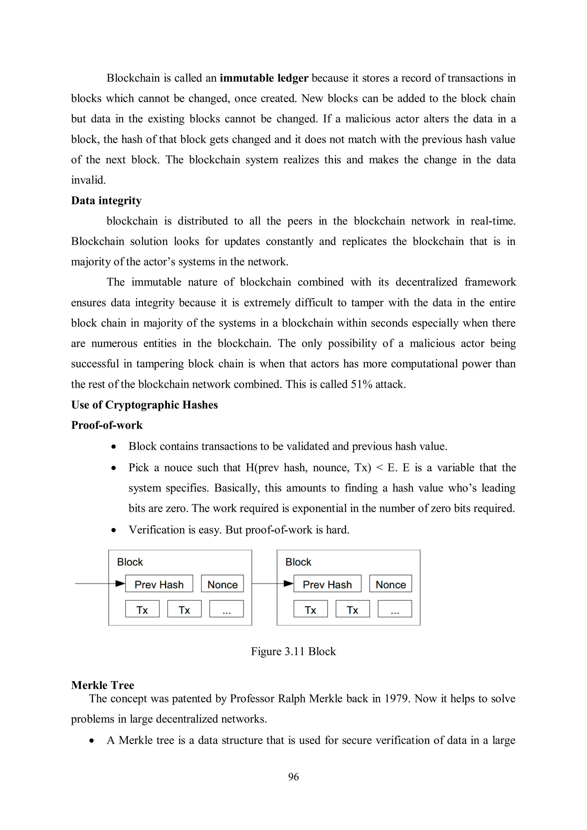 96 Blockchain is called an immutable ledger because it stores a record of transactions in blocks which cannot be changed, once created. New blocks can be added to the block chain but data in the existing blocks cannot be changed. If a malicious actor alters the data in a block, the hash of that block gets changed and it does not match with the previous hash value of the next block. The blockchain system realizes this and makes the change in the data invalid. Data integrity blockchain is distributed to all the peers in the blockchain network in real-time. Blockchain solution looks for updates constantly and replicates the blockchain that is in majority of the actor’s systems in the network. The immutable nature of blockchain combined with its decentralized framework ensures data integrity because it is extremely difficult to tamper with the data in the entire block chain in majority of the systems in a blockchain within seconds especially when there are numerous entities in the blockchain. The only possibility of a malicious actor being successful in tampering block chain is when that actors has more computational power than the rest of the blockchain network combined. This is called 51% attack. Use of Cryptographic Hashes Proof-of-work  Block contains transactions to be validated and previous hash value.  Pick a nouce such that H(prev hash, nounce, Tx) < E. E is a variable that the system specifies. Basically, this amounts to finding a hash value who’s leading bits are zero. The work required is exponential in the number of zero bits required.  Verification is easy. But proof-of-work is hard. Figure 3.11 Block Merkle Tree The concept was patented by Professor Ralph Merkle back in 1979. Now it helps to solve problems in large decentralized networks.  A Merkle tree is a data structure that is used for secure verification of data in a large 