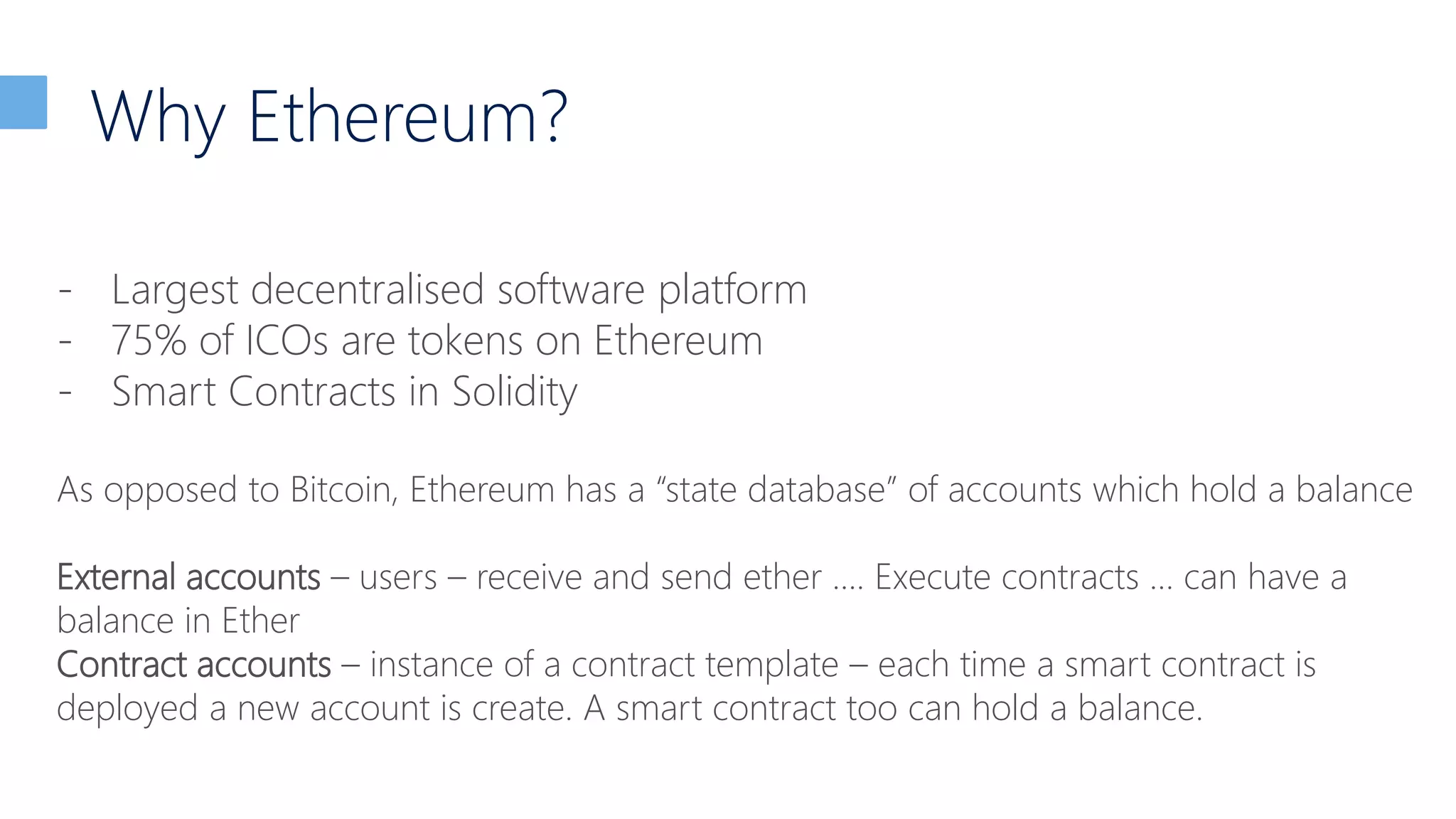 Why Ethereum?
- Largest decentralised software platform
- 75% of ICOs are tokens on Ethereum
- Smart Contracts in Solidity
As opposed to Bitcoin, Ethereum has a “state database” of accounts which hold a balance
External accounts – users – receive and send ether …. Execute contracts … can have a
balance in Ether
Contract accounts – instance of a contract template – each time a smart contract is
deployed a new account is create. A smart contract too can hold a balance.
 