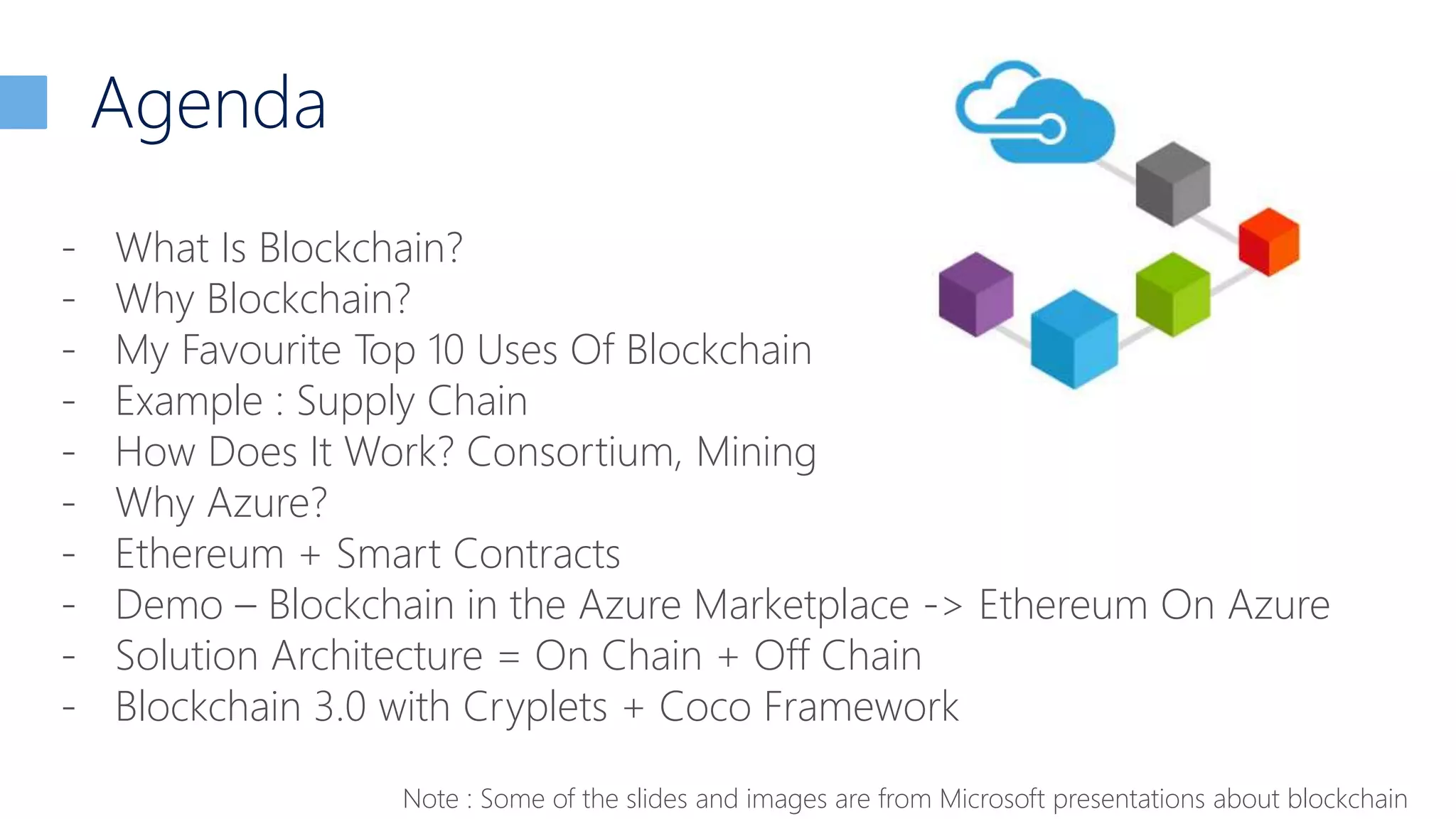 Agenda
- What Is Blockchain?
- Why Blockchain?
- My Favourite Top 10 Uses Of Blockchain
- Example : Supply Chain
- How Does It Work? Consortium, Mining
- Why Azure?
- Ethereum + Smart Contracts
- Demo – Blockchain in the Azure Marketplace -> Ethereum On Azure
- Solution Architecture = On Chain + Off Chain
- Blockchain 3.0 with Cryplets + Coco Framework
Note : Some of the slides and images are from Microsoft presentations about blockchain
 