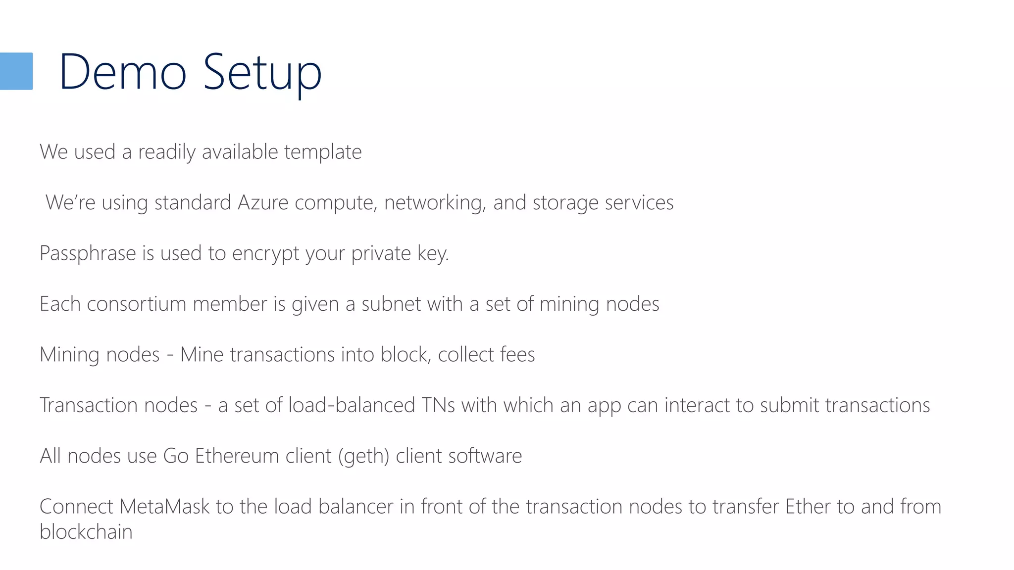 Demo Setup
We used a readily available template
We’re using standard Azure compute, networking, and storage services
Passphrase is used to encrypt your private key.
Each consortium member is given a subnet with a set of mining nodes
Mining nodes - Mine transactions into block, collect fees
Transaction nodes - a set of load-balanced TNs with which an app can interact to submit transactions
All nodes use Go Ethereum client (geth) client software
Connect MetaMask to the load balancer in front of the transaction nodes to transfer Ether to and from
blockchain
 