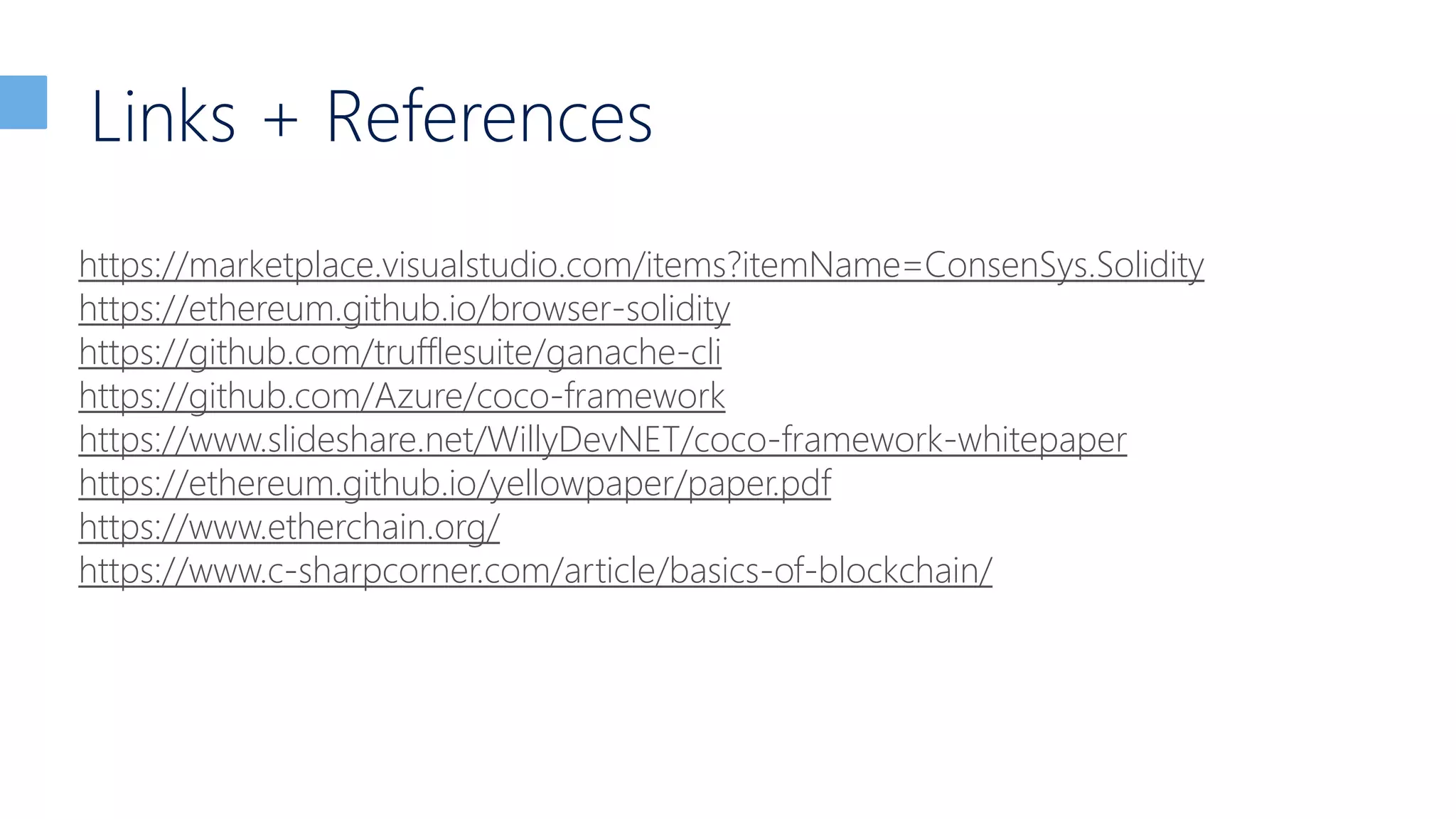 Links + References
https://marketplace.visualstudio.com/items?itemName=ConsenSys.Solidity
https://ethereum.github.io/browser-solidity
https://github.com/trufflesuite/ganache-cli
https://github.com/Azure/coco-framework
https://www.slideshare.net/WillyDevNET/coco-framework-whitepaper
https://ethereum.github.io/yellowpaper/paper.pdf
https://www.etherchain.org/
https://www.c-sharpcorner.com/article/basics-of-blockchain/
 