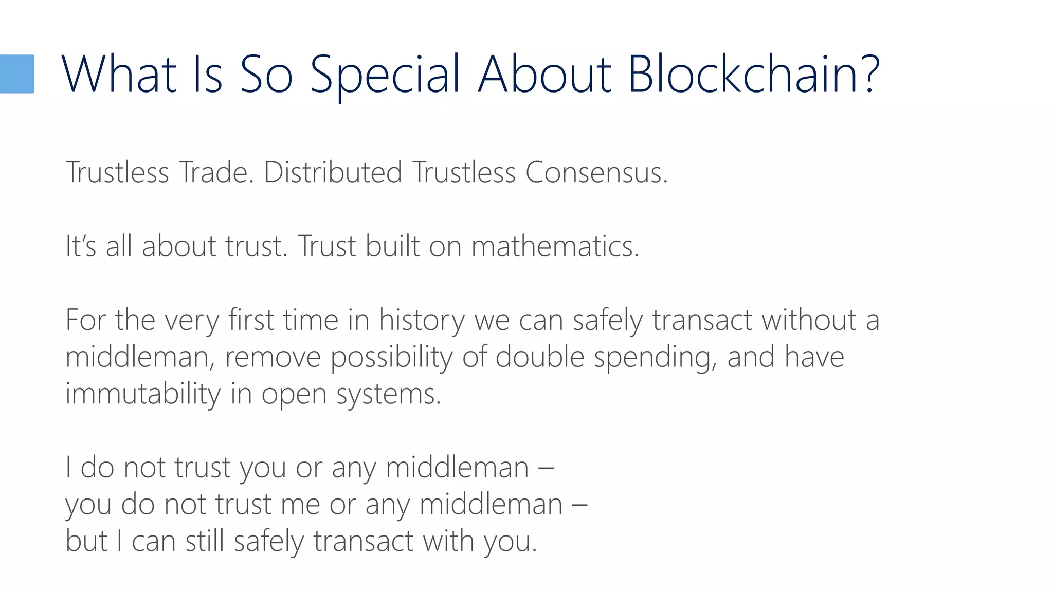 What Is So Special About Blockchain?
Trustless Trade. Distributed Trustless Consensus.
It’s all about trust. Trust built on mathematics.
For the very first time in history we can safely transact without a
middleman, remove possibility of double spending, and have
immutability in open systems.
I do not trust you or any middleman –
you do not trust me or any middleman –
but I can still safely transact with you.
 