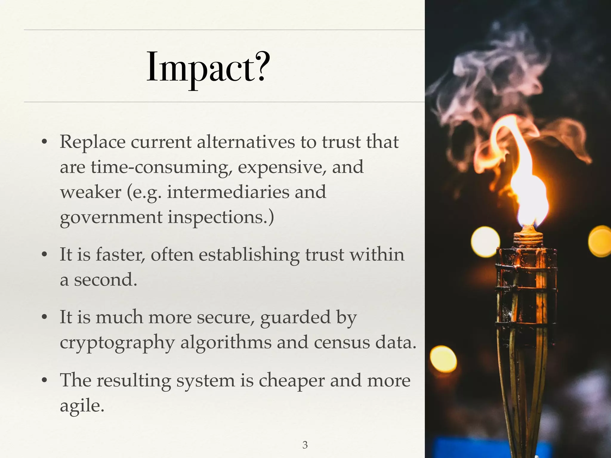 Impact?
• Replace current alternatives to trust that
are time-consuming, expensive, and
weaker (e.g. intermediaries and
government inspections.)
• It is faster, often establishing trust within
a second.
• It is much more secure, guarded by
cryptography algorithms and census data.
• The resulting system is cheaper and more
agile.
!3
 