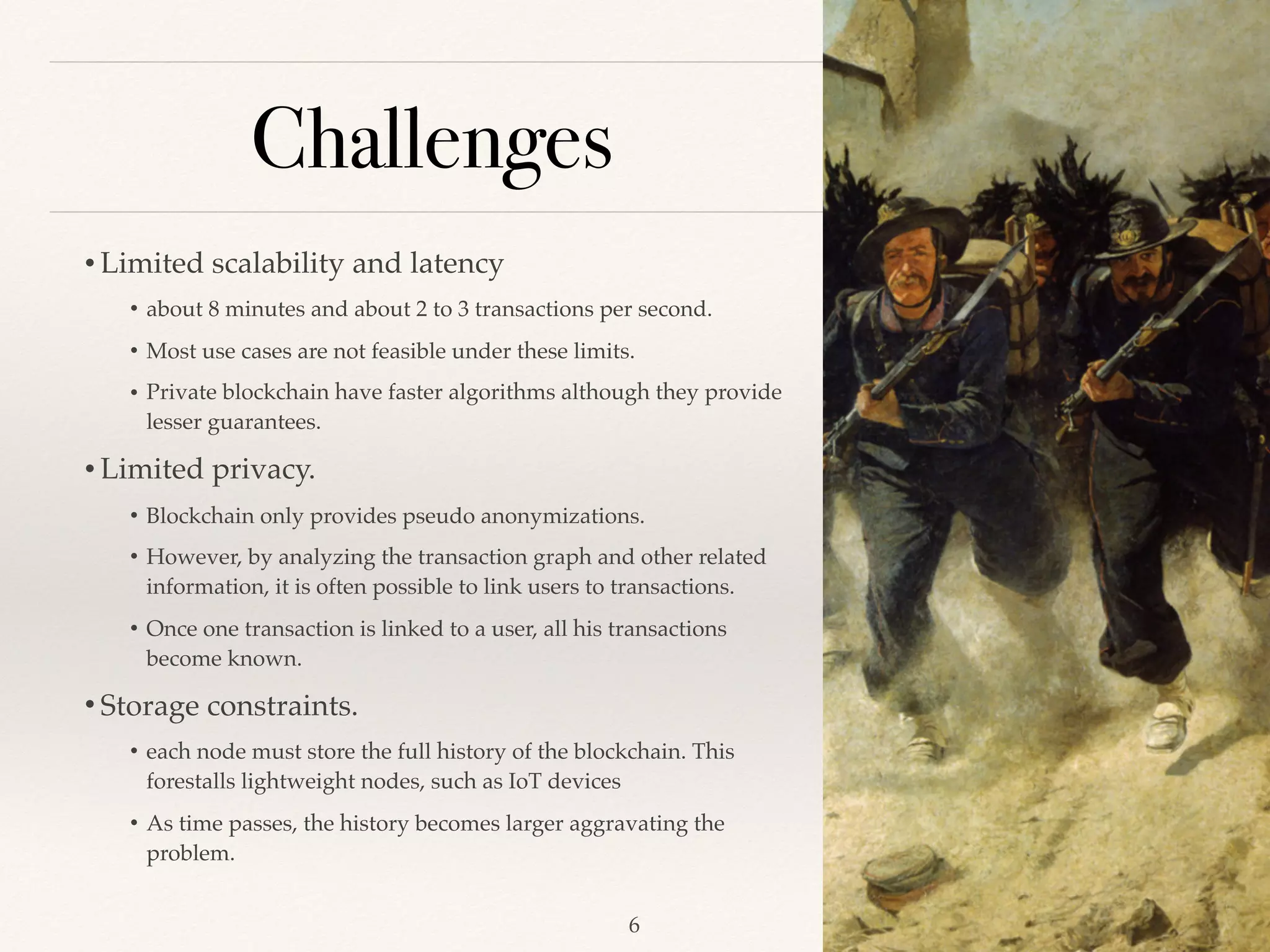 Challenges
• Limited scalability and latency
• about 8 minutes and about 2 to 3 transactions per second.
• Most use cases are not feasible under these limits.
• Private blockchain have faster algorithms although they provide
lesser guarantees.
• Limited privacy.
• Blockchain only provides pseudo anonymizations.
• However, by analyzing the transaction graph and other related
information, it is often possible to link users to transactions.
• Once one transaction is linked to a user, all his transactions
become known.
• Storage constraints.
• each node must store the full history of the blockchain. This
forestalls lightweight nodes, such as IoT devices
• As time passes, the history becomes larger aggravating the
problem.
!6
 