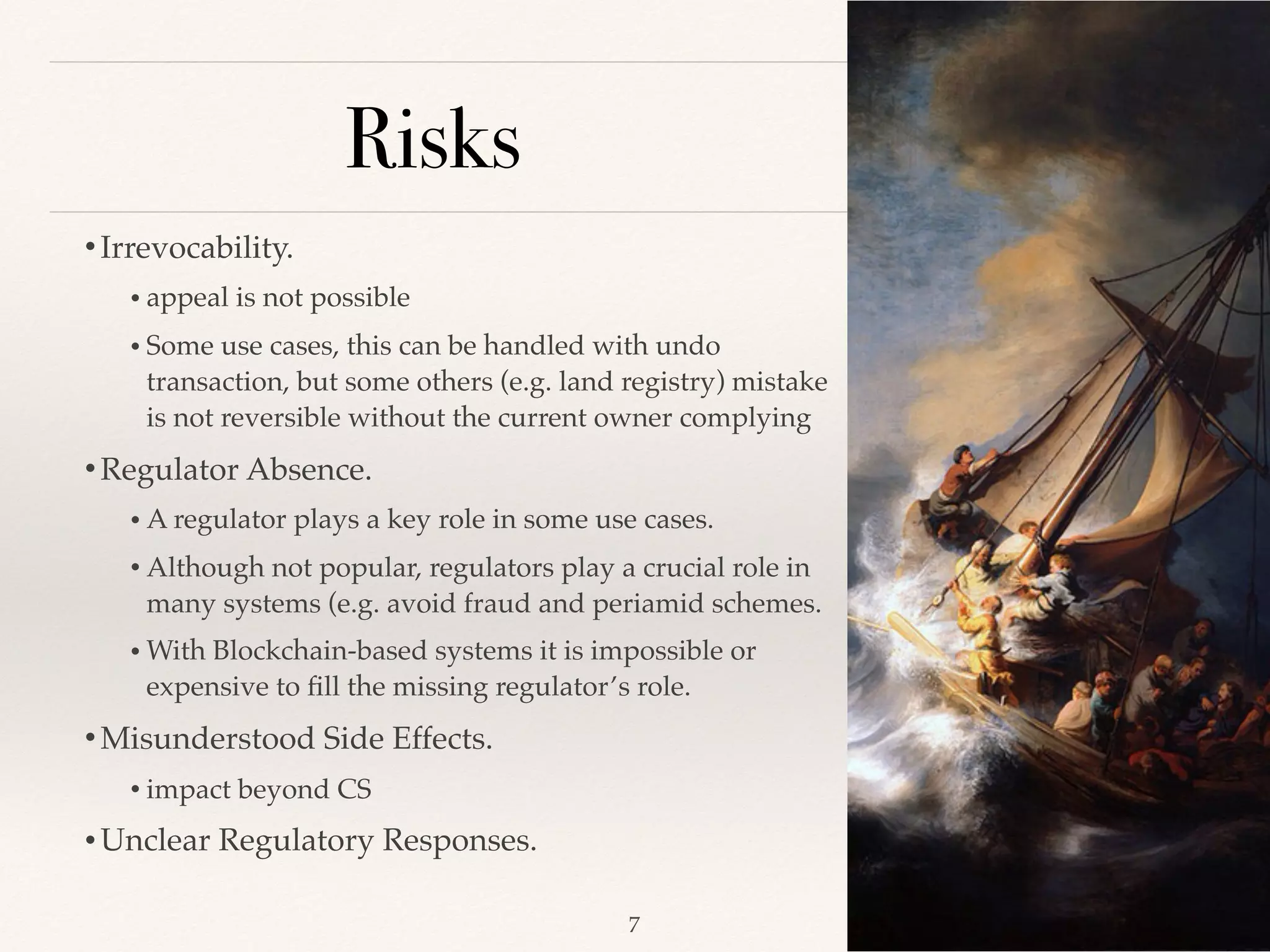Risks
•Irrevocability.
• appeal is not possible
• Some use cases, this can be handled with undo
transaction, but some others (e.g. land registry) mistake
is not reversible without the current owner complying
•Regulator Absence.
• A regulator plays a key role in some use cases.
• Although not popular, regulators play a crucial role in
many systems (e.g. avoid fraud and periamid schemes.
• With Blockchain-based systems it is impossible or
expensive to ﬁll the missing regulator’s role.
•Misunderstood Side Effects.
• impact beyond CS
•Unclear Regulatory Responses.
!7
 