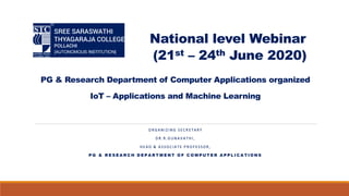National level Webinar
(21st – 24th June 2020)
PG & Research Department of Computer Applications organized
IoT – Applications and Machine Learning
O R G A N I Z I N G S E C R E T A R Y
D R . R . G U N A V A T H I ,
H E A D & A S S O C I A T E P R O F E S S O R ,
P G & R E S E A R C H D E P A R T M E N T O F C O M P U T E R A P P L I C A T I O N S
 