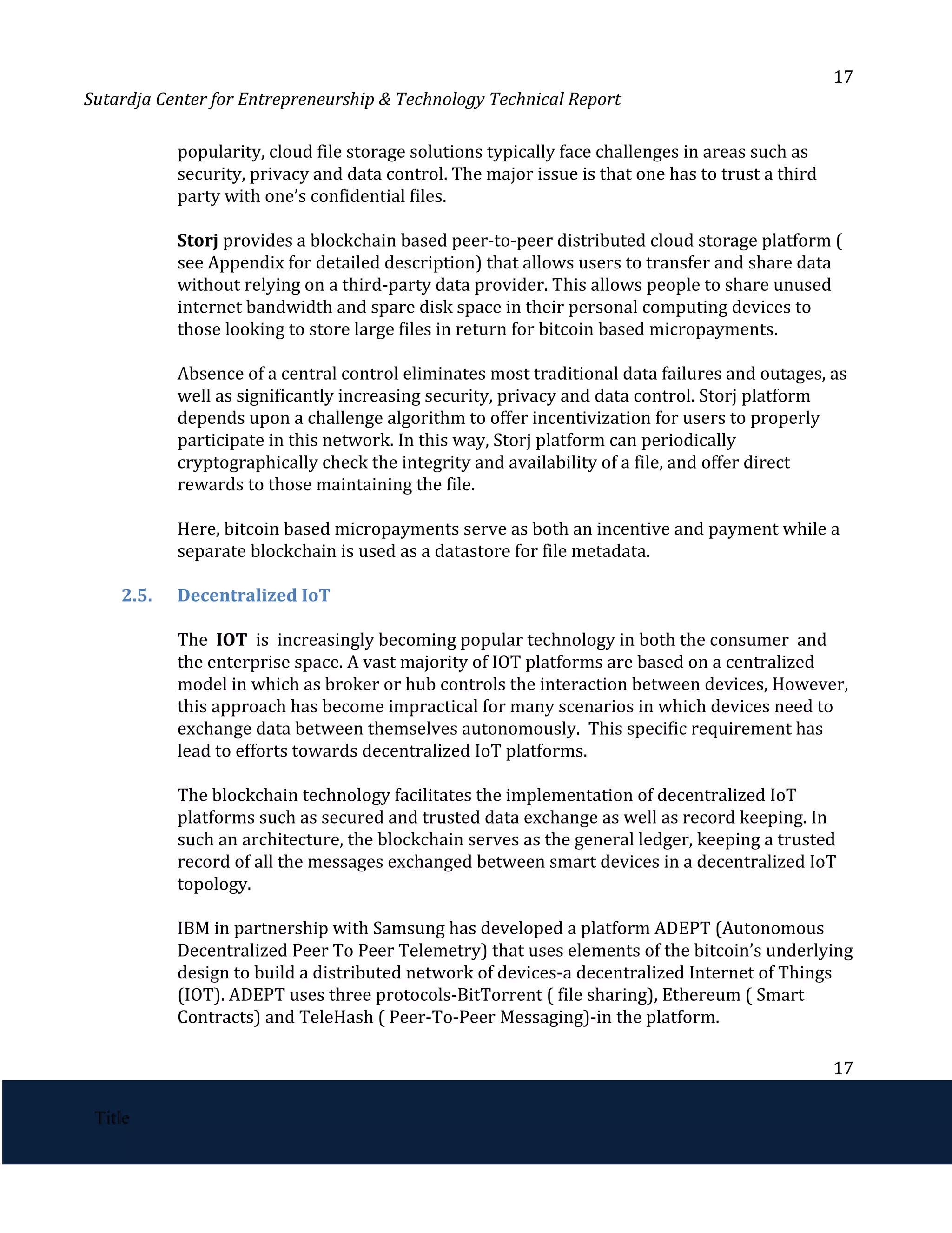 17
Sutardja Center for Entrepreneurship & Technology Technical Report
popularity, cloud file storage solutions typically face challenges in areas such as
security, privacy and data control. The major issue is that one has to trust a third
party with one’s confidential files.
Storj ​
provides a blockchain based peer-to-peer distributed cloud storage platform (
see Appendix for detailed description) that allows users to transfer and share data
without relying on a third-party data provider. This allows people to share unused
internet bandwidth and spare disk space in their personal computing devices to
those looking to store large files in return for bitcoin based micropayments.
Absence of a central control eliminates most traditional data failures and outages, as
well as significantly increasing security, privacy and data control. Storj platform
depends upon a challenge algorithm to offer incentivization for users to properly
participate in this network. In this way, Storj platform can periodically
cryptographically check the integrity and availability of a file, and offer direct
rewards to those maintaining the file.
Here, bitcoin based micropayments serve as both an incentive and payment while a
separate blockchain is used as a datastore for file metadata.
2.5. Decentralized IoT
The ​
IOT ​
is increasingly becoming popular technology in both the consumer and
the enterprise space. A vast majority of IOT platforms are based on a centralized
model in which as broker or hub controls the interaction between devices, However,
this approach has become impractical for many scenarios in which devices need to
exchange data between themselves autonomously. This specific requirement has
lead to efforts towards decentralized IoT platforms.
The blockchain technology facilitates the implementation of decentralized IoT
platforms such as secured and trusted data exchange as well as record keeping. In
such an architecture, the blockchain serves as the general ledger, keeping a trusted
record of all the messages exchanged between smart devices in a decentralized IoT
topology.
IBM in partnership with Samsung has developed a platform ADEPT (Autonomous
Decentralized Peer To Peer Telemetry) that uses elements of the bitcoin’s underlying
design to build a distributed network of devices-a decentralized Internet of Things
(IOT). ADEPT uses three protocols-BitTorrent ( file sharing), Ethereum ( Smart
Contracts) and TeleHash ( Peer-To-Peer Messaging)-in the platform.
17
 