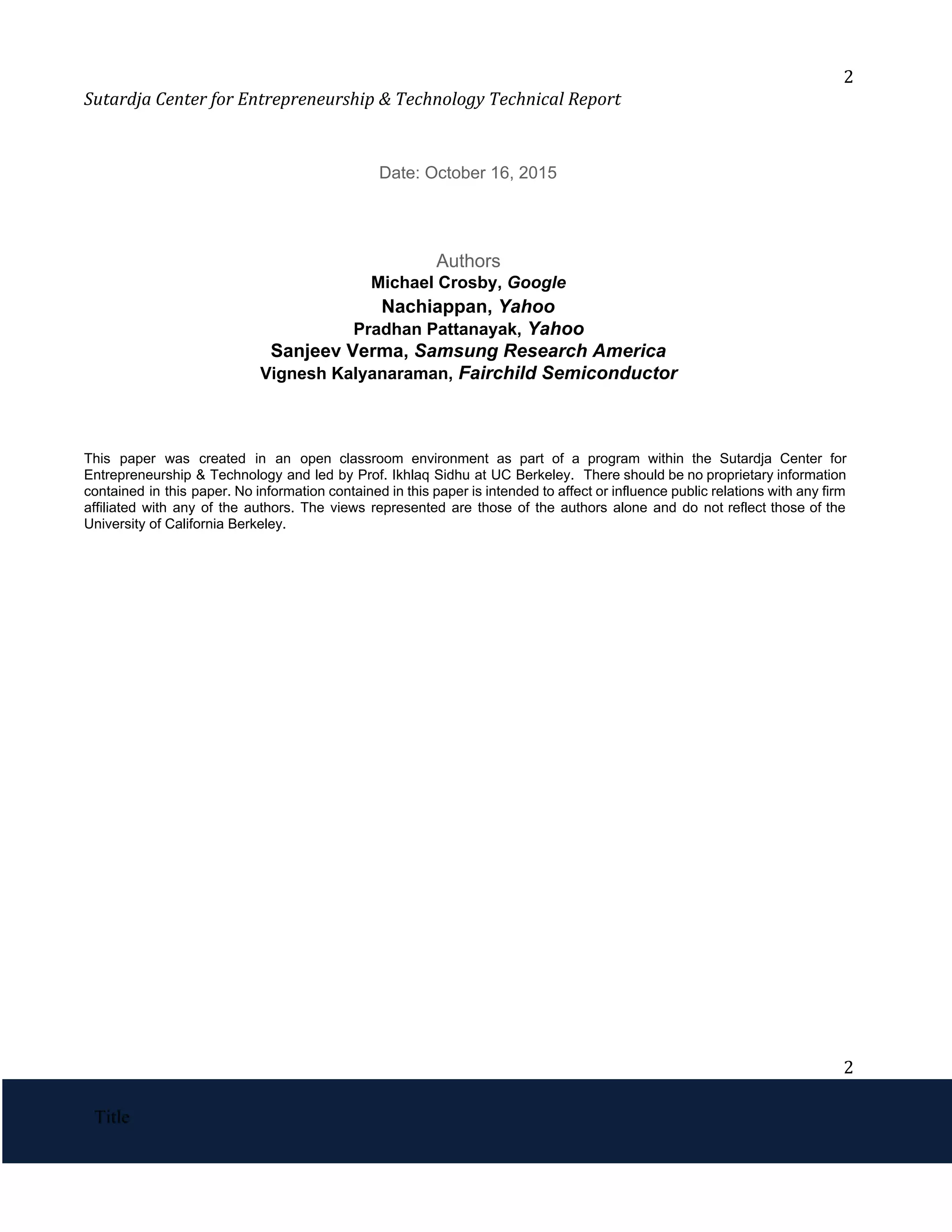 2
Sutardja Center for Entrepreneurship & Technology Technical Report
Date: October 16, 2015
Authors
Michael Crosby, ​
Google
Nachiappan, ​
Yahoo
Pradhan Pattanayak,​
 ​
Yahoo
Sanjeev Verma, ​
Samsung Research America 
Vignesh Kalyanaraman,​
 ​
Fairchild Semiconductor
This paper was created in an open classroom environment as part of a program within the Sutardja Center for
                                     
Entrepreneurship & Technology and led by Prof. Ikhlaq Sidhu at UC Berkeley. There should be no proprietary information
                                   
contained in this paper. No information contained in this paper is intended to affect or influence public relations with any firm
                                         
affiliated with any of the authors. The views represented are those of the authors alone and do not reflect those of the
                                           
University of California Berkeley. 
2
 