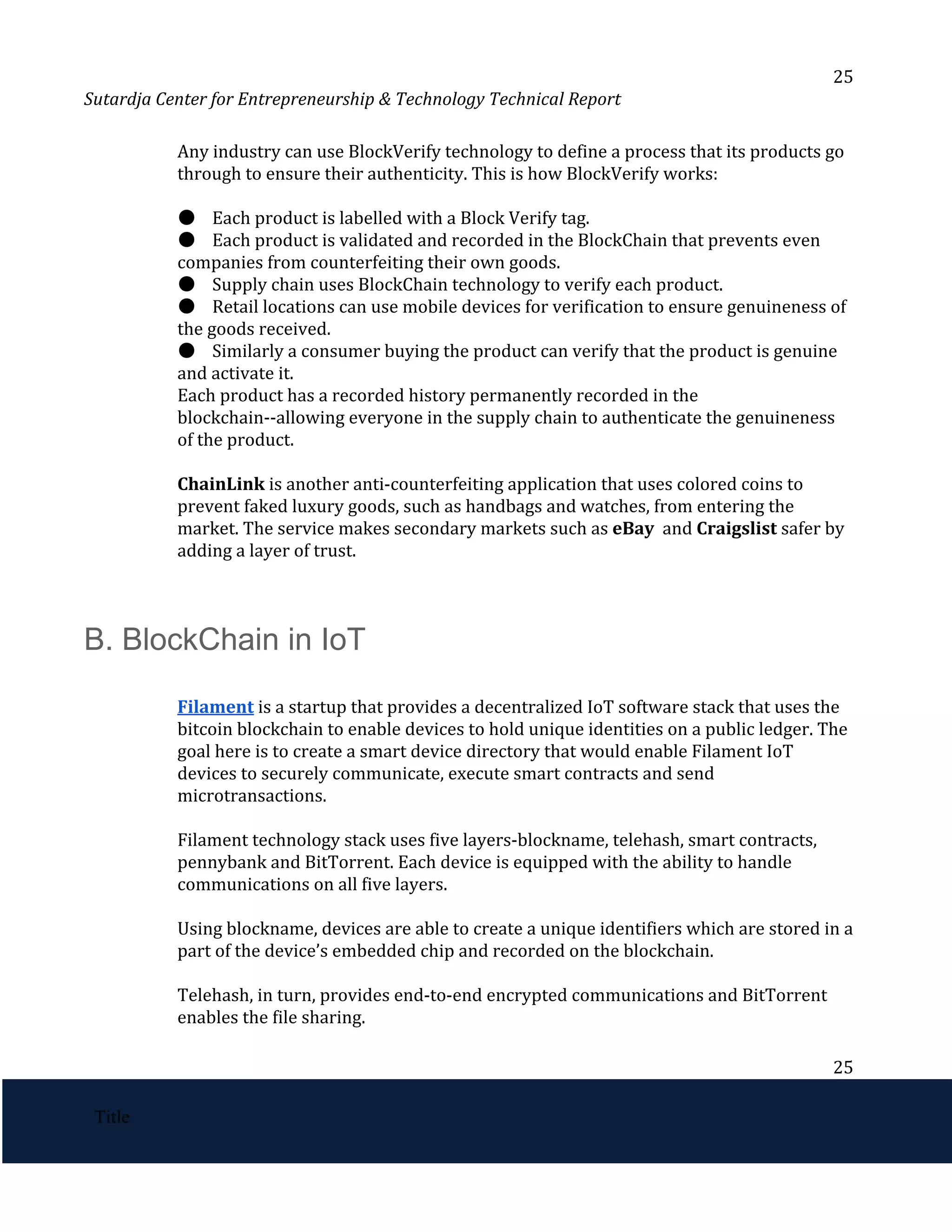 25
Sutardja Center for Entrepreneurship & Technology Technical Report
Any industry can use BlockVerify technology to define a process that its products go
through to ensure their authenticity. This is how BlockVerify works:
●​​
Each product is labelled with a Block Verify tag.
●​​
Each product is validated and recorded in the BlockChain that prevents even
companies from counterfeiting their own goods.
●​​
Supply chain uses BlockChain technology to verify each product.
●​​
Retail locations can use mobile devices for verification to ensure genuineness of
the goods received.
●​​
Similarly a consumer buying the product can verify that the product is genuine
and activate it.
Each product has a recorded history permanently recorded in the
blockchain--allowing everyone in the supply chain to authenticate the genuineness
of the product.
ChainLink ​
is another anti-counterfeiting application that uses colored coins to
prevent faked luxury goods, such as handbags and watches, from entering the
market. The service makes secondary markets such as ​
eBay​
and ​
Craigslist​
safer by
adding a layer of trust.
 
 
B. BlockChain in IoT 
 
Filament​
​
is a startup that provides a decentralized IoT software stack that uses the
bitcoin blockchain to enable devices to hold unique identities on a public ledger. The
goal here is to create a smart device directory that would enable Filament IoT
devices to securely communicate, execute smart contracts and send
microtransactions.
Filament technology stack uses five layers-blockname, telehash, smart contracts,
pennybank and BitTorrent. Each device is equipped with the ability to handle
communications on all five layers.
Using blockname, devices are able to create a unique identifiers which are stored in a
part of the device’s embedded chip and recorded on the blockchain.
Telehash, in turn, provides end-to-end encrypted communications and BitTorrent
enables the file sharing.
25
 