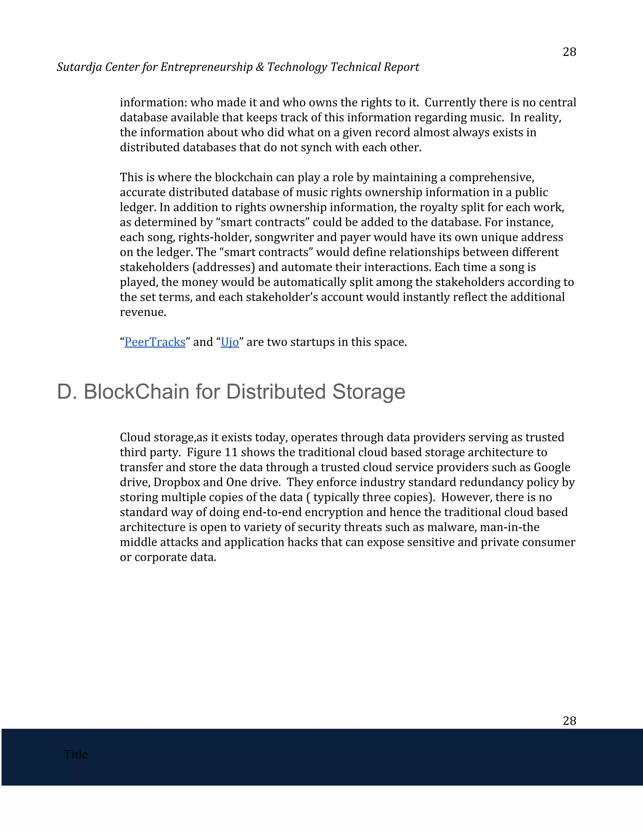 28
Sutardja Center for Entrepreneurship & Technology Technical Report
information: who made it and who owns the rights to it. Currently there is no central
database available that keeps track of this information regarding music. In reality,
the information about who did what on a given record almost always exists in
distributed databases that do not synch with each other.
This is where the blockchain can play a role by maintaining a comprehensive,
accurate distributed database of music rights ownership information in a public
ledger. In addition to rights ownership information, the royalty split for each work,
as determined by “smart contracts” could be added to the database. For instance,
each song, rights-holder, songwriter and payer would have its own unique address
on the ledger. The “smart contracts” would define relationships between different
stakeholders (addresses) and automate their interactions. Each time a song is
played, the money would be automatically split among the stakeholders according to
the set terms, and each stakeholder’s account would instantly reflect the additional
revenue.
“​
PeerTracks​
” and “​
Ujo​
” are two startups in this space. 
D. BlockChain for Distributed Storage 
 
Cloud storage,as it exists today, operates through data providers serving as trusted
third party. Figure 11 shows the traditional cloud based storage architecture to
transfer and store the data through a trusted cloud service providers such as Google
drive, Dropbox and One drive. They enforce industry standard redundancy policy by
storing multiple copies of the data ( typically three copies). However, there is no
standard way of doing end-to-end encryption and hence the traditional cloud based
architecture is open to variety of security threats such as malware, man-in-the
middle attacks and application hacks that can expose sensitive and private consumer
or corporate data. 
 
28
 
