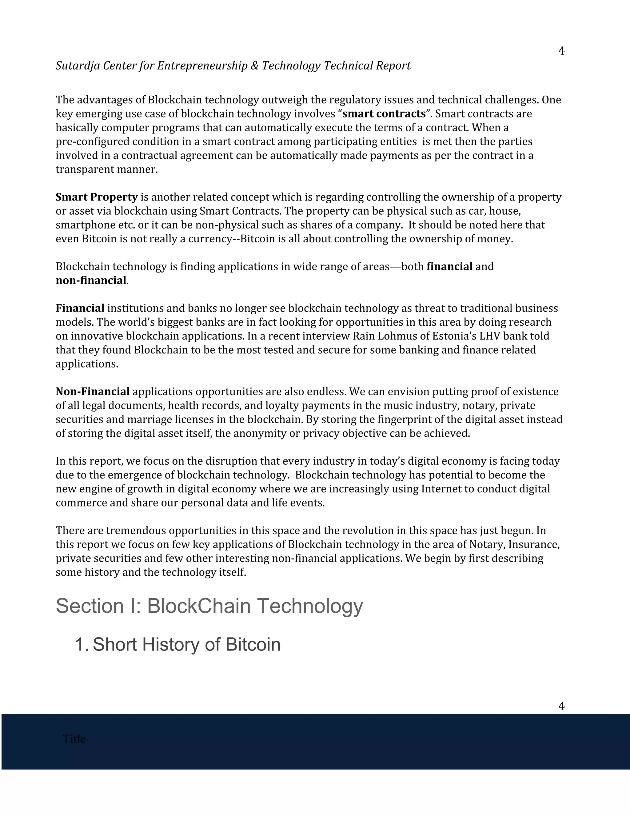 4
Sutardja Center for Entrepreneurship & Technology Technical Report
The advantages of Blockchain technology outweigh the regulatory issues and technical challenges. One
key emerging use case of blockchain technology involves “​
smart contracts​
”. Smart contracts are
basically computer programs that can automatically execute the terms of a contract. When a
pre-configured condition in a smart contract among participating entities is met then the parties
involved in a contractual agreement can be automatically made payments as per the contract in a
transparent manner.
Smart Property​
is another related concept which is regarding controlling the ownership of a property
or asset via blockchain using Smart Contracts. The property can be physical such as car, house,
smartphone etc. or it can be non-physical such as shares of a company. It should be noted here that
even Bitcoin is not really a currency--Bitcoin is all about controlling the ownership of money.
Blockchain technology is finding applications in wide range of areas—both ​
financial​
and
non-financial​
.
Financial​
institutions and banks no longer see blockchain technology as threat to traditional business
models. The world’s biggest banks are in fact looking for opportunities in this area by doing research
on innovative blockchain applications. In a recent interview Rain Lohmus of Estonia’s LHV bank told
that they found Blockchain to be the most tested and secure for some banking and finance related
applications.
Non-Financial​
applications opportunities are also endless. We can envision putting proof of existence
of all legal documents, health records, and loyalty payments in the music industry, notary, private
securities and marriage licenses in the blockchain. By storing the fingerprint of the digital asset instead
of storing the digital asset itself, the anonymity or privacy objective can be achieved.
In this report, we focus on the disruption that every industry in today’s digital economy is facing today
due to the emergence of blockchain technology. Blockchain technology has potential to become the
new engine of growth in digital economy where we are increasingly using Internet to conduct digital
commerce and share our personal data and life events.
There are tremendous opportunities in this space and the revolution in this space has just begun. In
this report we focus on few key applications of Blockchain technology in the area of Notary, Insurance,
private securities and few other interesting non-financial applications. We begin by first describing
some history and the technology itself​
. 
Section I: BlockChain Technology 
1. Short History of Bitcoin 
4
 