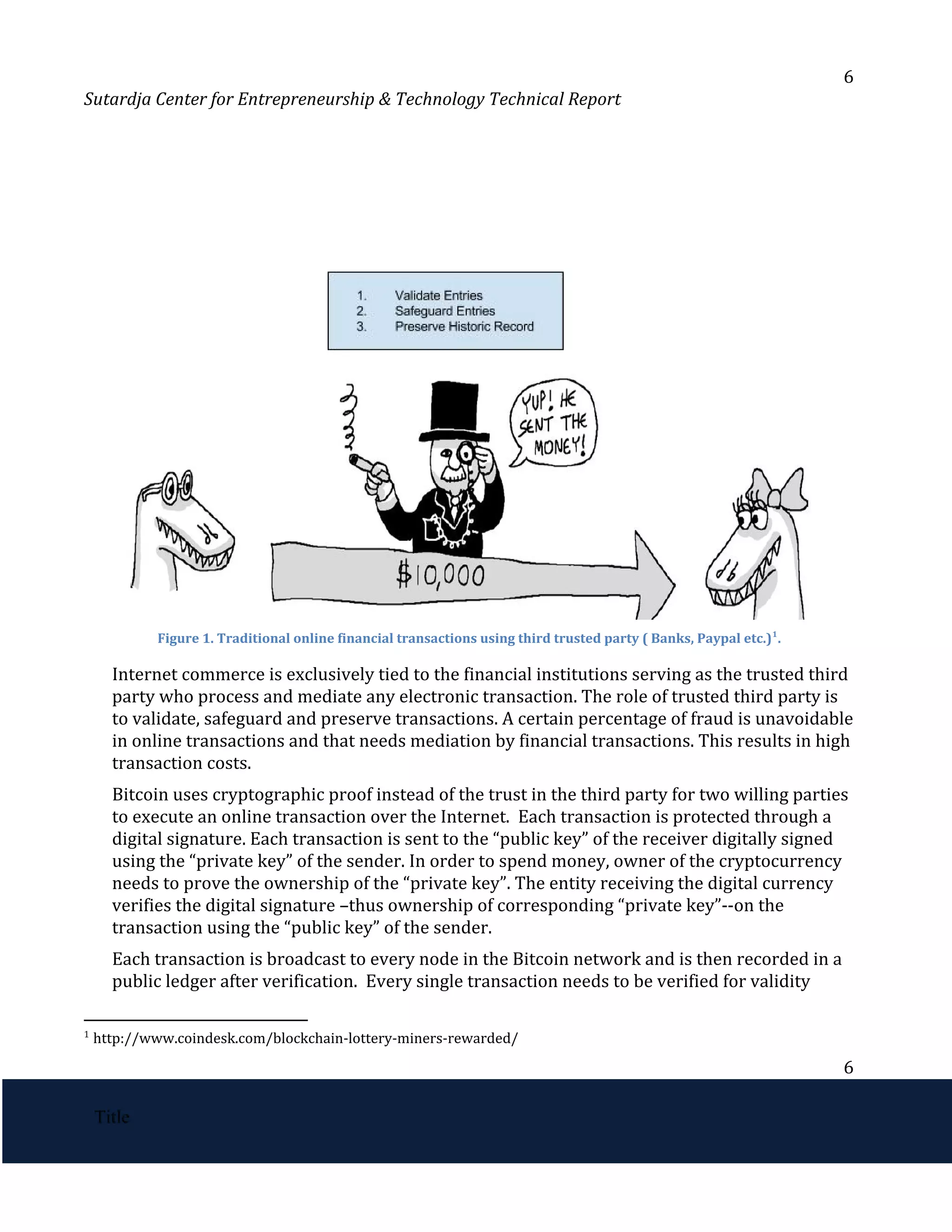 6
Sutardja Center for Entrepreneurship & Technology Technical Report
Figure 1. Traditional online financial transactions using third trusted party ( Banks, Paypal etc.) .
1
Internet commerce is exclusively tied to the financial institutions serving as the trusted third
party who process and mediate any electronic transaction. The role of trusted third party is
to validate, safeguard and preserve transactions. A certain percentage of fraud is unavoidable
in online transactions and that needs mediation by financial transactions. This results in high
transaction costs.
Bitcoin uses cryptographic proof instead of the trust in the third party for two willing parties
to execute an online transaction over the Internet. Each transaction is protected through a
digital signature. Each transaction is sent to the “public key” of the receiver digitally signed
using the “private key” of the sender. In order to spend money, owner of the cryptocurrency
needs to prove the ownership of the “private key”. The entity receiving the digital currency
verifies the digital signature –thus ownership of corresponding “private key”--on the
transaction using the “public key” of the sender.
Each transaction is broadcast to every node in the Bitcoin network and is then recorded in a
public ledger after verification. Every single transaction needs to be verified for validity
1
http://www.coindesk.com/blockchain-lottery-miners-rewarded/
6
 