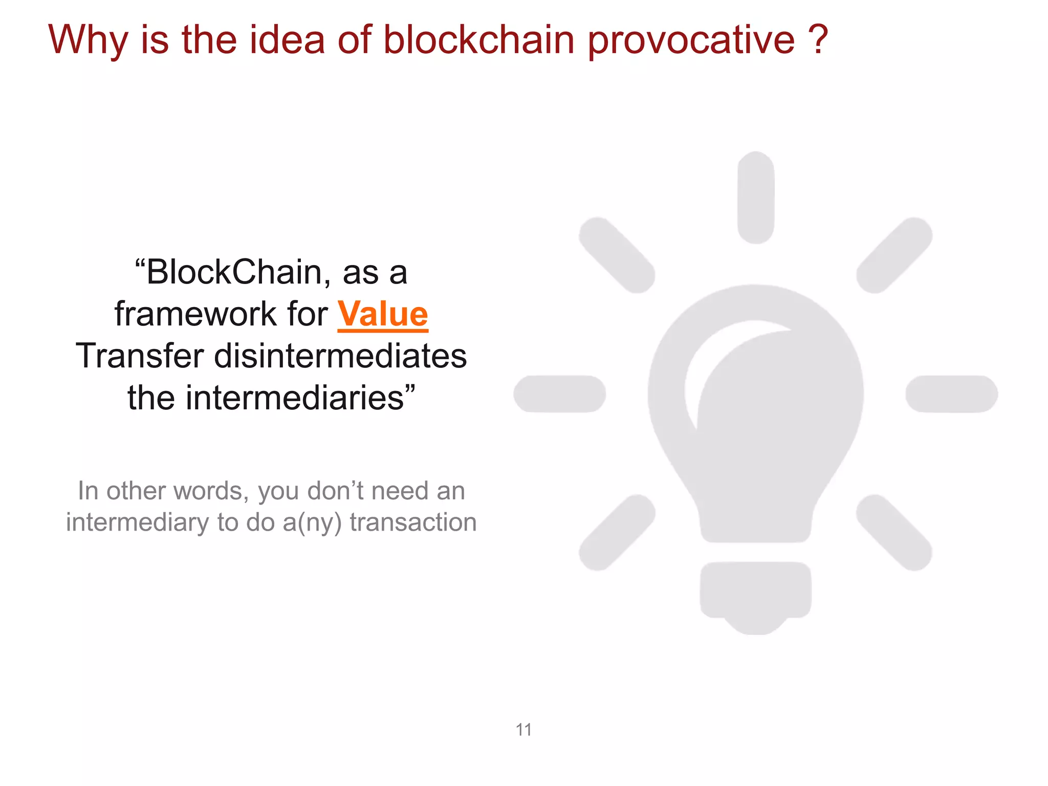 11
Why is the idea of blockchain provocative ?
“BlockChain, as a
framework for Value
Transfer disintermediates
the intermediaries”
In other words, you don’t need an
intermediary to do a(ny) transaction
 