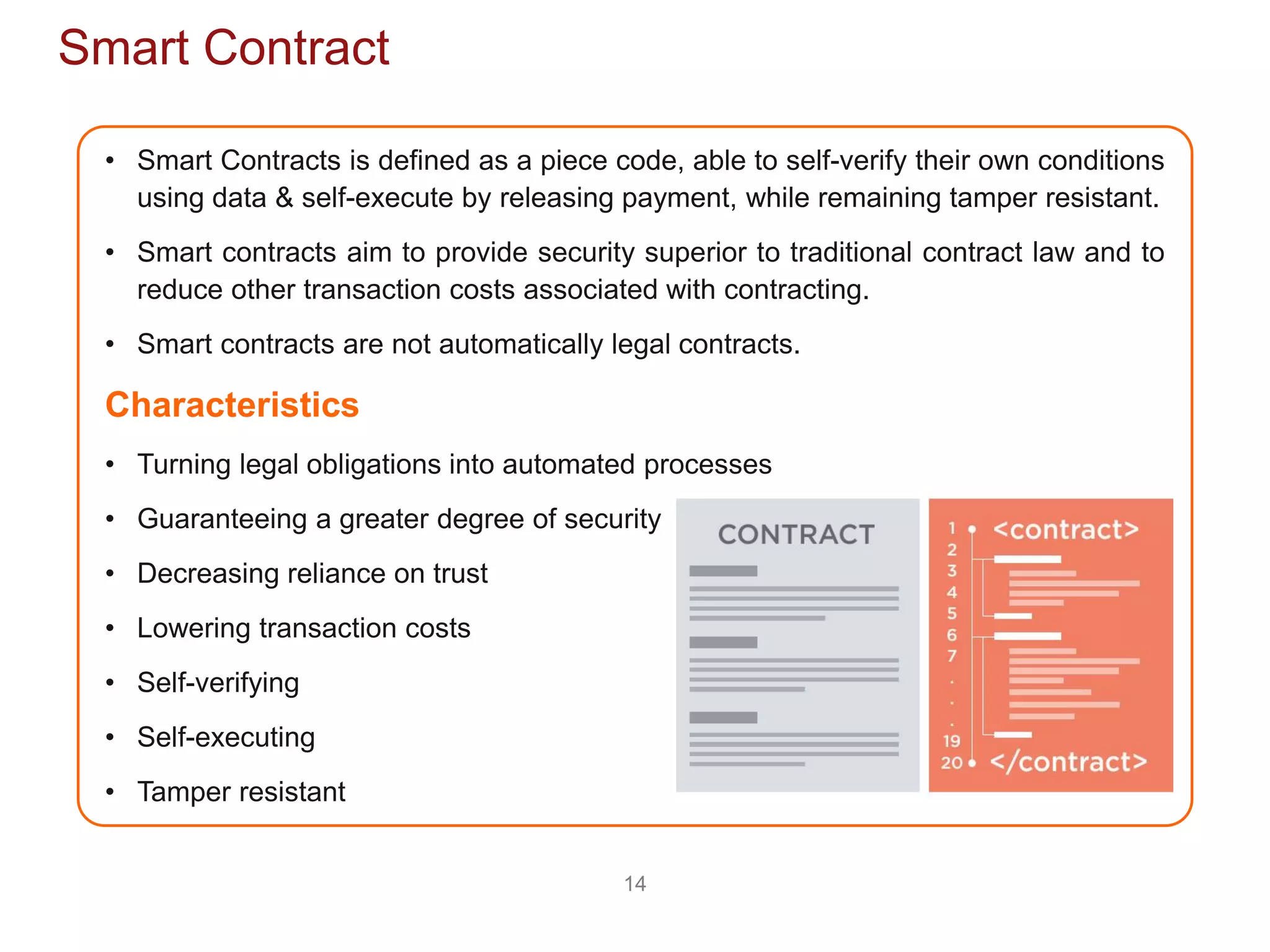 14
Smart Contract
• Smart Contracts is defined as a piece code, able to self-verify their own conditions
using data & self-execute by releasing payment, while remaining tamper resistant.
• Smart contracts aim to provide security superior to traditional contract law and to
reduce other transaction costs associated with contracting.
• Smart contracts are not automatically legal contracts.
Characteristics
• Turning legal obligations into automated processes
• Guaranteeing a greater degree of security
• Decreasing reliance on trust
• Lowering transaction costs
• Self-verifying
• Self-executing
• Tamper resistant
 