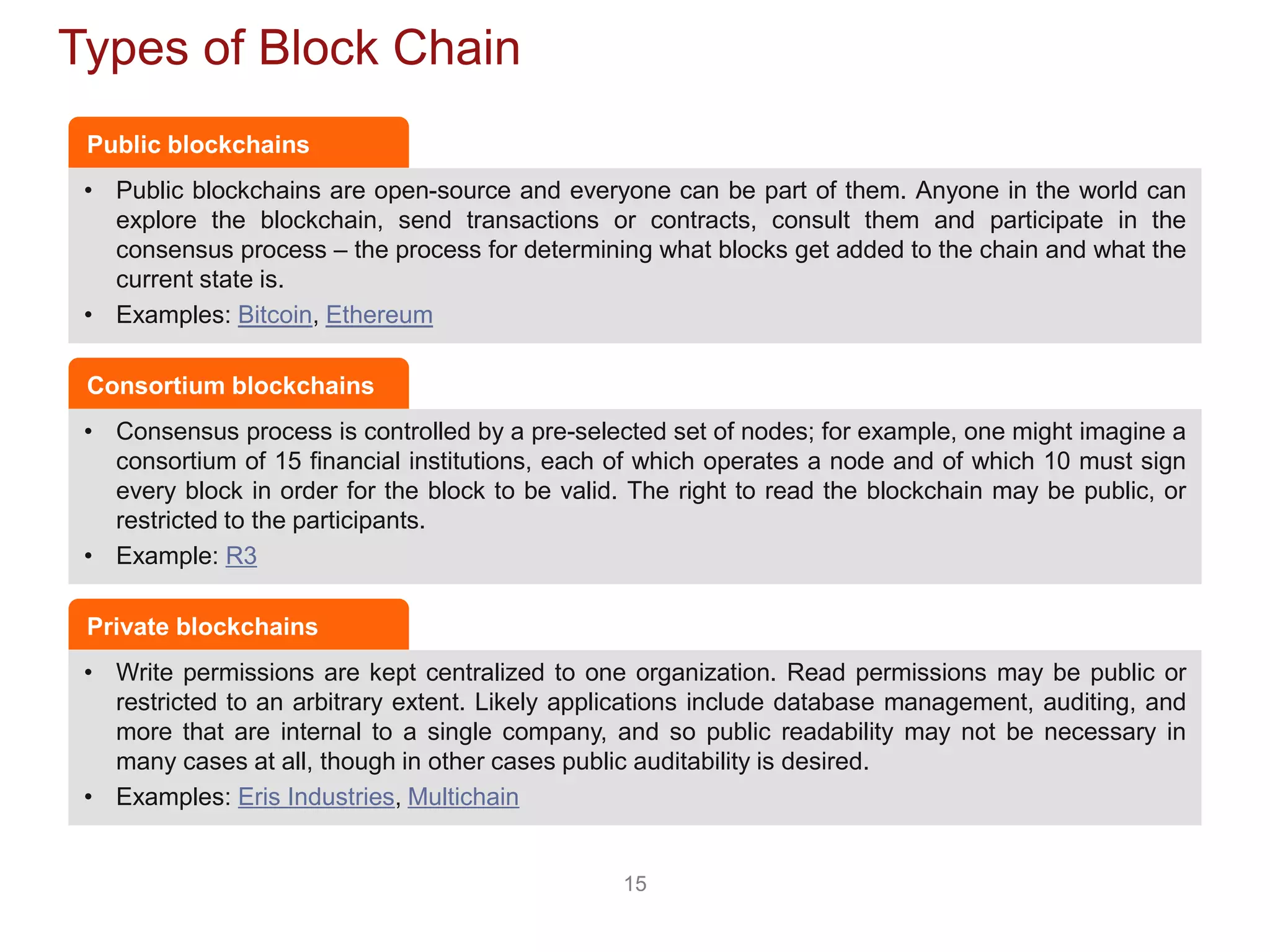 15
Types of Block Chain
• Public blockchains are open-source and everyone can be part of them. Anyone in the world can
explore the blockchain, send transactions or contracts, consult them and participate in the
consensus process – the process for determining what blocks get added to the chain and what the
current state is.
• Examples: Bitcoin, Ethereum
Public blockchains
• Consensus process is controlled by a pre-selected set of nodes; for example, one might imagine a
consortium of 15 financial institutions, each of which operates a node and of which 10 must sign
every block in order for the block to be valid. The right to read the blockchain may be public, or
restricted to the participants.
• Example: R3
Consortium blockchains
• Write permissions are kept centralized to one organization. Read permissions may be public or
restricted to an arbitrary extent. Likely applications include database management, auditing, and
more that are internal to a single company, and so public readability may not be necessary in
many cases at all, though in other cases public auditability is desired.
• Examples: Eris Industries, Multichain
Private blockchains
 