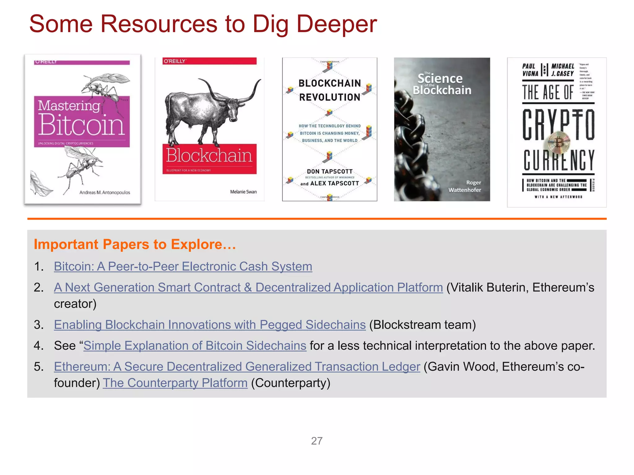27
Some Resources to Dig Deeper
Important Papers to Explore…
1. Bitcoin: A Peer-to-Peer Electronic Cash System
2. A Next Generation Smart Contract & Decentralized Application Platform (Vitalik Buterin, Ethereum’s
creator)
3. Enabling Blockchain Innovations with Pegged Sidechains (Blockstream team)
4. See “Simple Explanation of Bitcoin Sidechains for a less technical interpretation to the above paper.
5. Ethereum: A Secure Decentralized Generalized Transaction Ledger (Gavin Wood, Ethereum’s co-
founder) The Counterparty Platform (Counterparty)
 