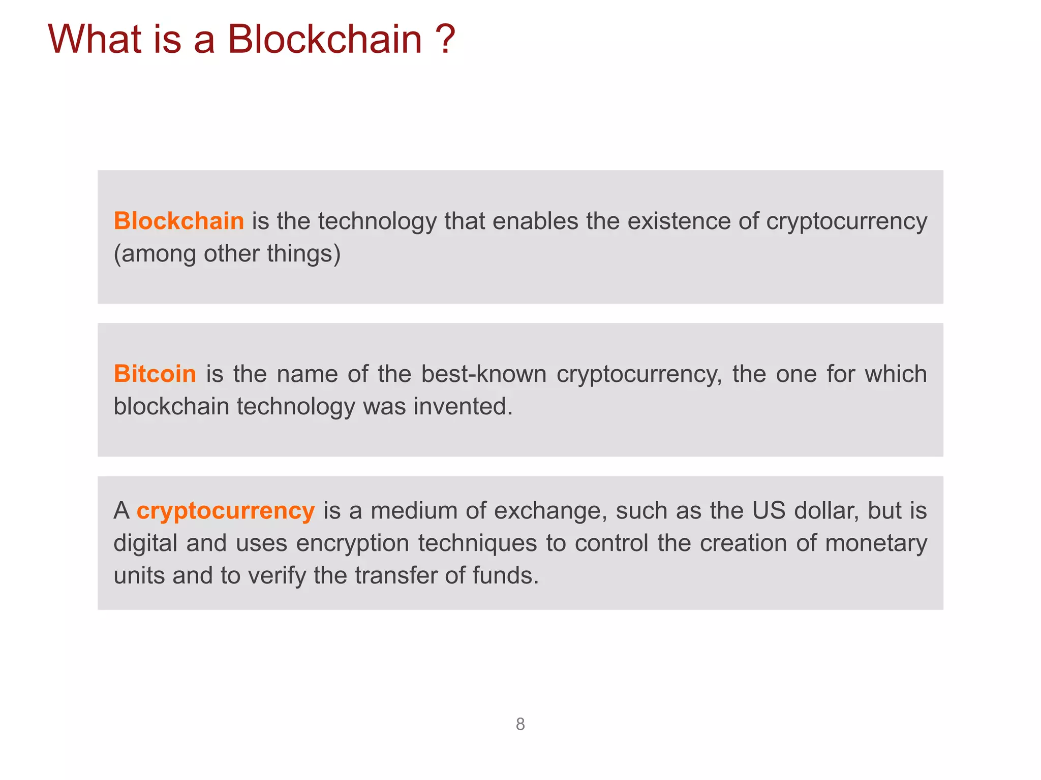 8
What is a Blockchain ?
Blockchain is the technology that enables the existence of cryptocurrency
(among other things)
Bitcoin is the name of the best-known cryptocurrency, the one for which
blockchain technology was invented.
A cryptocurrency is a medium of exchange, such as the US dollar, but is
digital and uses encryption techniques to control the creation of monetary
units and to verify the transfer of funds.
 