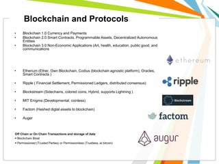 • Blockchain 1.0 Currency and Payments
• Blockchain 2.0 Smart Contracts, Programmable Assets, Decentralized Autonomous
Entities
• Blockchain 3.0 Non-Economic Applications (Art, health, education, public good, and
communications
• Etherium (Ether, Own Blockchain, Codius (blockchain agnostic platform), Oracles,
Smart Contracts )
• Ripple ( Financial Settlement, Permissioned Ledgers, distributed consensus)
• Blockstream (Sidechains, colored coins, Hybrid, supports Lightning )
• MIT Enigma (Developmental, coinless)
• Factom (Hashed digtal assets to blockchain)
• Auger
Off Chain or On Chain Transactions and storage of data
 Blockchain Bloat
 Permissioned (Trusted Parties) or Permissionless (Trustless..ie bitcoin)
Blockchain and Protocols
 