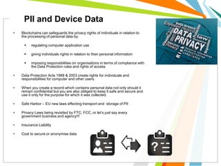 • Blockchains can safeguards the privacy rights of individuals in relation to
the processing of personal data by:
 regulating computer application use
 giving individuals rights in relation to their personal information
 imposing responsibilities on organisations in terms of compliance with
the Data Protection rules and rights of access
• Data Protection Acts 1988 & 2003 create rights for individuals and
responsibilities for computer and other users.
• When you create a record which contains personal data not only should it
remain confidential but you are also obliged to keep it safe and secure and
use it only for the purpose for which it was collected.
• Safe Harbor – EU new laws effecting transport and storage of PII
• Privacy Laws being revisited by FTC, FCC, or let’s just say every
government business and agency!!!
• Insurance Liability
• Cost to secure or anonymise data
PII and Device Data
 