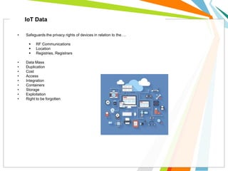 • Safeguards the privacy rights of devices in relation to the….
 RF Communications
 Location
 Registries, Registrars
• Data Mass
• Duplication
• Cost
• Access
• Integration
• Containers
• Storage
• Exploitation
• Right to be forgotten
IoT Data
 