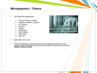 • US Smart City Applications
 Transit, Parking, Vehicles
 Vouchers, Welfare, Coupons,
 IoT Devices
 Services
 Utilities
 Healthcare
 Public Safety
 Open Data
 Use Tax
• B2B, B2G, C2G, C2B
• Estimates seeking to quantify the size of this untapped market are so far
scarce, though Wedbush Securities has forecasted micropayments could be a
$925bn market by 2025.
Micropayment – Tokens
 