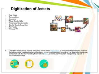 • Real Estate
• Commodities
• Jewellery
• Titles, Deeds, Wills
• Airplanes and automobiles
• Stocks, Bonds, Securities
• Toll Roads
• Works of Art
• One of the more unique projects innovating in this area is Mediachain, a newly launched metadata protocol
that allows digital creators to attach information to their creative works, timestamp that data to the blockchain
and store it with the InterPlanetary File System (IPFS), a distributed file system incorporating aspects of
blockchain technology.
Digitization of Assets
 