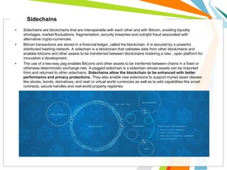 • Sidechains are blockchains that are interoperable with each other and with Bitcoin, avoiding liquidity
shortages, market fluctuations, fragmentation, security breaches and outright fraud associated with
alternative crypto-currencies.
• Bitcoin transactions are stored in a financial ledger, called the blockchain. It is secured by a powerful
distributed hashing network. A sidechain is a blockchain that validates data from other blockchains and
enables bitcoins and other assets to be transferred between blockchains fostering a new , open platform for
innovation a development.
• The use of a two-way peg enables Bitcoins and other assets to be tranferred between chains in a fixed or
otherwise deterministic exchange rate. A pegged sidechain is a sidechain whose assets can be imported
from and returned to other sidechains. Sidechains allow the blockchain to be enhanced with better
performance and privacy protections. They also enable new extensions to support myriad asset classes
like stocks, bonds, derivatives, and real/ or virtual world currencies as well as to add capabilities like smart
contracts, secure handles and real-world property registries.
Sidechains
 