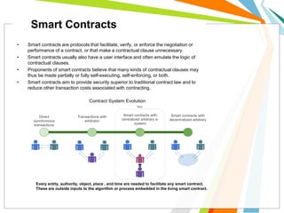 • Smart contracts are protocols that facilitate, verify, or enforce the negotiation or
performance of a contract, or that make a contractual clause unnecessary.
• Smart contracts usually also have a user interface and often emulate the logic of
contractual clauses.
• Proponents of smart contracts believe that many kinds of contractual clauses may
thus be made partially or fully self-executing, self-enforcing, or both.
• Smart contracts aim to provide security superior to traditional contract law and to
reduce other transaction costs associated with contracting.
Every entity, authority, object, place , and time are needed to facilitate any smart contract.
These are outside inputs to the algorithm or process embedded in the living smart contract.
Smart Contracts
 
