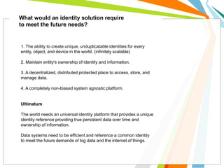 What would an identity solution require
to meet the future needs?
1. The ability to create unique, unduplicatable identities for every
entity, object, and device in the world. (infinitely scalable)
2. Maintain entity's ownership of identity and information.
3. A decentralized, distributed protected place to access, store, and
manage data.
4. A completely non-biased system agnostic platform.
Ultimatum
The world needs an universal identity platform that provides a unique
identity reference providing true persistent data over time and
ownership of information.
Data systems need to be efficient and reference a common identity
to meet the future demands of big data and the internet of things.
 