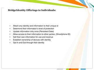 BridgeIdentity Offerings to Individuals:
• Attach any identity and information to their unique id
• Determine their information’s level of protection
• Update information only once (Persistent Data)
• Allow access to their information to other parties. (Smartphone ID)
• Sell their own information for use and revenue
• Establish ownership of devices with identity
• Opt In and Out through their identity
 
