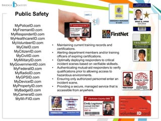 • Maintaining current training records and
certifications.
• Alerting department members and/or training
officers of expiring certifications.
• Optimally deploying responders to critical
incident scenes based on verifiable skillsets.
• Authenticating mutual-aid responders to verify
qualifications prior to allowing access to
hazardous environments.
• Ensuring only authorized personnel enter an
incident scene.
• Providing a secure, managed service that is
accessible from anywhere.
MyPoliceID.com
MyFiremanID.com
MyResponderID.com
MyHealthcareIID.com
MyVolunteerID.com
MyCiteID.com
MyCitizenID.com
MyCivilID.com
MyMilitaryID.com
MyGovernmentID.com
MyFederalID.com
MyRadioID.com
MyGPSID.com
MyDeviceID.com
MyPropertyID.com
MyBadgeID.com
MyCameraID.com
MyWi-FiID.com
Public Safety
 
