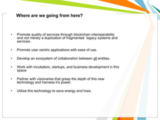 • Promote quality of services through blockchain interoperability
and not merely a duplication of fragmented legacy systems and
services.
• Promote user centric applications with ease of use.
• Develop an ecosystem of collaboration between all entities.
• Work with incubators, startups, and business development in this
space
• Partner with visionaries that grasp the depth of this new
technology and harness it’s power.
• Utilize this technology to save energy and lives.
Where are we going from here?
 