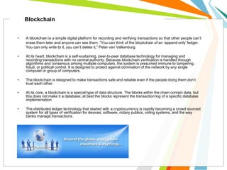 • A blockchain is a simple digital platform for recording and verifying transactions so that other people can’t
erase them later and anyone can see them. “You can think of the blockchain of an ‘append-only’ ledger.
You can only write to it, you can’t delete it,” Peter van Valkenburg
• At its heart, blockchain is a self-sustaining, peer-to-peer database technology for managing and
recording transactions with no central authority. Because blockchain verification is handled through
algorithms and consensus among multiple computers, the system is presumed immune to tampering,
fraud, or political control. It is designed to protect against domination of the network by any single
computer or group of computers.
• The blockchain is designed to make transactions safe and reliable even if the people doing them don’t
trust each other.
• At its core, a blockchain is a special type of data structure. The blocks within the chain contain data, but
this does not make it a database; at best the blocks represent the transaction log of a specific database
implementation.
• The distributed ledger technology that started with a cryptocurrency is rapidly becoming a crowd sourced
system for all types of verification for devices, software, notary publics, voting systems, and the way
banks manage transactions.
Blockchain
 