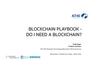BLOCKCHAIN PLAYBOOK -
DO I NEED A BLOCKCHAIN?
Todd Hager
Frederic de Vaulx
ACT-IAC Emerging Technology Blockchain Working Group
Blockchain in Healthcare Today - April 2020
SolutionsMacroManagement and IT Consulting Agile Enterprise Solutions Strategy
 