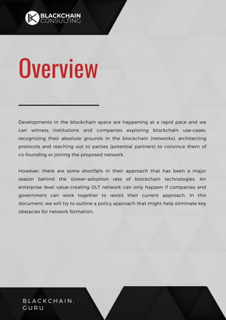 B L A C K C H A I N .
G U R U
Overview
Developments in the blockchain space are happening at a rapid pace and we
can witness institutions and companies exploring blockchain use-cases,
recognizing their absolute grounds in the blockchain (networks), architecting
protocols and reaching out to parties (potential partners) to convince them of
co-founding or joining the proposed network.
However, there are some shortfalls in their approach that has been a major
reason behind the slower-adoption rate of blockchain technologies. An
enterprise level value-creating DLT network can only happen if companies and
government can work together to revisit their current approach. In this
document, we will try to outline a policy approach that might help eliminate key
obstacles for network formation.
 