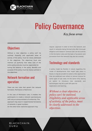 B L A C K C H A I N .
G U R U
Policy Governance
Key focus areas
Without a clear objective, a policy can’t be
outlined. Eligibility and applicable areas of
activity, of the policy, must be clearly addressed
in the objectives. The objectives must also
mention an authority that takes care of the
entire policy and also must be responsible for
tuning the balance in the policy. Benefits and
purpose of the policy must be clearly outlined in
the objectives.
Objectives
Network formation and
operation
There are two rules that govern the network
formation, Permissive or Restrictive.
In the case of Permissive rules, it enables the
participants to create a network spontaneously
with only an announcement of conformity. This
approach may result in experimental formations
of networks, in great numbers.
On the other hand, restrictive approach may 
require  approval in order to form the network, and
result in networks being formed only after thorough
diligence and research. General rules can be outlines
in the formation rules and the topic of accession and
succession from the network may also be covered.
Technology and standards
A policy might be flexible in nature regarding the
mode of developments that might take place in
future, it may be prudent to select a few approaches
that are preferred over others to narrow choices for
some types of use cases. At the same time, leaving
an option to introduce new standards and
technologies may be a path left open for
exploration and learning.
Without a clear objective, a
policy can’t be outlined.
Eligibility and applicable areas
of activity, of the policy, must
be clearly addressed in the
objectives.
 