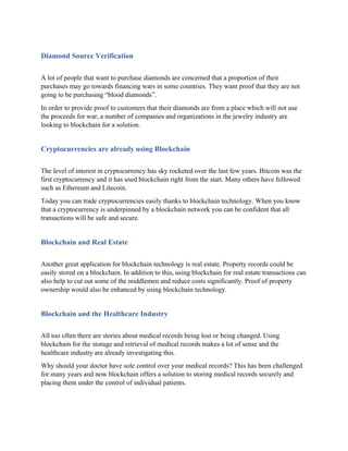 Diamond Source Verification
A lot of people that want to purchase diamonds are concerned that a proportion of their
purchases may go towards financing wars in some countries. They want proof that they are not
going to be purchasing “blood diamonds”.
In order to provide proof to customers that their diamonds are from a place which will not use
the proceeds for war, a number of companies and organizations in the jewelry industry are
looking to blockchain for a solution.
Cryptocurrencies are already using Blockchain
The level of interest in cryptocurrency has sky rocketed over the last few years. Bitcoin was the
first cryptocurrency and it has used blockchain right from the start. Many others have followed
such as Ethereum and Litecoin.
Today you can trade cryptocurrencies easily thanks to blockchain technology. When you know
that a cryptocurrency is underpinned by a blockchain network you can be confident that all
transactions will be safe and secure.
Blockchain and Real Estate
Another great application for blockchain technology is real estate. Property records could be
easily stored on a blockchain. In addition to this, using blockchain for real estate transactions can
also help to cut out some of the middlemen and reduce costs significantly. Proof of property
ownership would also be enhanced by using blockchain technology.
Blockchain and the Healthcare Industry
All too often there are stories about medical records being lost or being changed. Using
blockchain for the storage and retrieval of medical records makes a lot of sense and the
healthcare industry are already investigating this.
Why should your doctor have sole control over your medical records? This has been challenged
for many years and now blockchain offers a solution to storing medical records securely and
placing them under the control of individual patients.
 