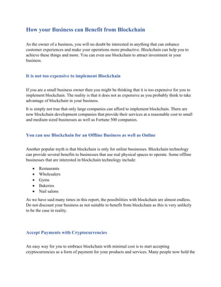 How your Business can Benefit from Blockchain
As the owner of a business, you will no doubt be interested in anything that can enhance
customer experiences and make your operations more productive. Blockchain can help you to
achieve these things and more. You can even use blockchain to attract investment in your
business.
It is not too expensive to implement Blockchain
If you are a small business owner then you might be thinking that it is too expensive for you to
implement blockchain. The reality is that it does not as expensive as you probably think to take
advantage of blockchain in your business.
It is simply not true that only large companies can afford to implement blockchain. There are
now blockchain development companies that provide their services at a reasonable cost to small
and medium sized businesses as well as Fortune 500 companies.
You can use Blockchain for an Offline Business as well as Online
Another popular myth is that blockchain is only for online businesses. Blockchain technology
can provide several benefits to businesses that use real physical spaces to operate. Some offline
businesses that are interested in blockchain technology include:
• Restaurants
• Wholesalers
• Gyms
• Bakeries
• Nail salons
As we have said many times in this report, the possibilities with blockchain are almost endless.
Do not discount your business as not suitable to benefit from blockchain as this is very unlikely
to be the case in reality.
Accept Payments with Cryptocurrencies
An easy way for you to embrace blockchain with minimal cost is to start accepting
cryptocurrencies as a form of payment for your products and services. Many people now hold the
 