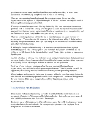 popular cryptocurrencies such as Bitcoin and Ethereum and you are likely to attract more
customers if you let them pay using these coins as well as fiat currency.
There are companies that have already made the move to accepting Bitcoin and other
cryptocurrencies for payment. A couple of examples of this are Overstock and Expedia who will
both accept Bitcoin as a payment method.
If you operate an online store (or are thinking about doing this), then you can use e-commerce
platforms such as Shopify who already have the option to accept the major cryptocurrencies for
payment. More business owners are turning to Shopify now due to the lower transaction fees and
the fact that there are no chargebacks with cryptocurrency payments.
There are some things that you will need to put in place before you can accept payment by
cryptocurrency. You need to plan this properly so that it is worth your while. A digital wallet is
necessary and you need to know what “gas” fees apply on the different blockchain networks to
convert crypto to fiat currency.
It will require thought, effort and testing to be able to accept cryptocurrency as a payment
method but you will send a strong signal to your customers that you care about them and are
willing to provide them with the features that they want. You are likely to attract new customers
by doing this.
Another advantage of allowing your customers to pay using cryptocurrencies is that you can save
on transaction fees charged by conventional financial institutions such as banks. Once a payment
is made using Bitcoin for example, it cannot be reversed and it is permanent.
So, if one of your customers requires a refund for some reason and have paid using
cryptocurrency, they will need to directly contact your business. This will provide you with the
opportunity of discussing the issue with the customer and possibly preventing the refund.
Chargebacks are a nightmare for businesses. A customer will make a purchase using their credit
card and then will cancel this payment with their credit card provider. This creates a big problem
for your business. There are no chargebacks possible if the purchase is made using
cryptocurrencies.
Transfer Money with Blockchain
Blockchain is perhaps most commonly known for its ability to handle money transfers in a
secure and efficient way. When you use blockchain technology for transferring money you will
also avoid high transaction costs from banks for example.
Businesses are now hiring people in different locations across the world. Sending money using
conventional methods can be slow for the employee and expensive for the employer. These
things are not an issue with blockchain.
 